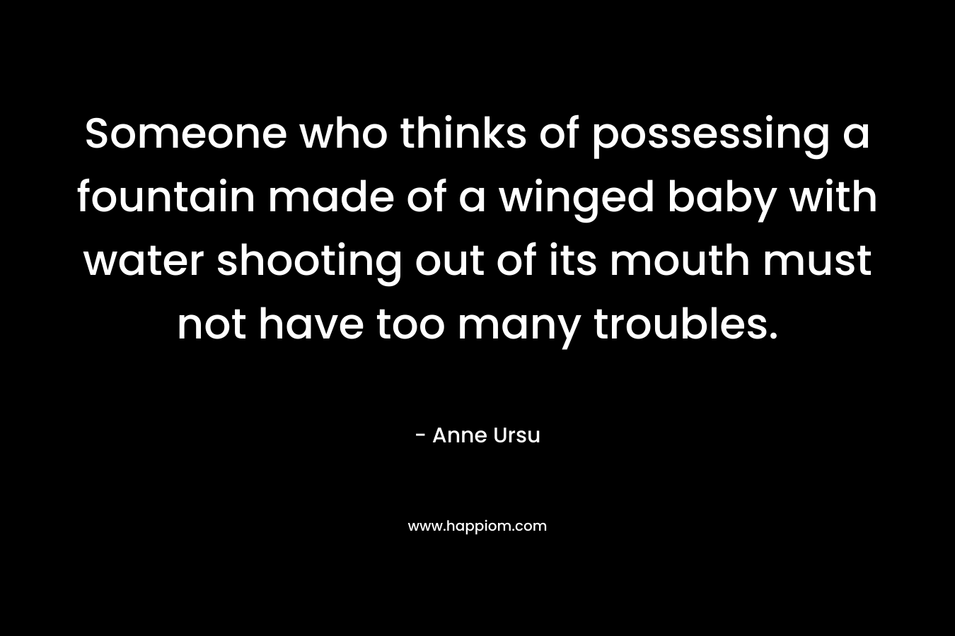 Someone who thinks of possessing a fountain made of a winged baby with water shooting out of its mouth must not have too many troubles. – Anne Ursu