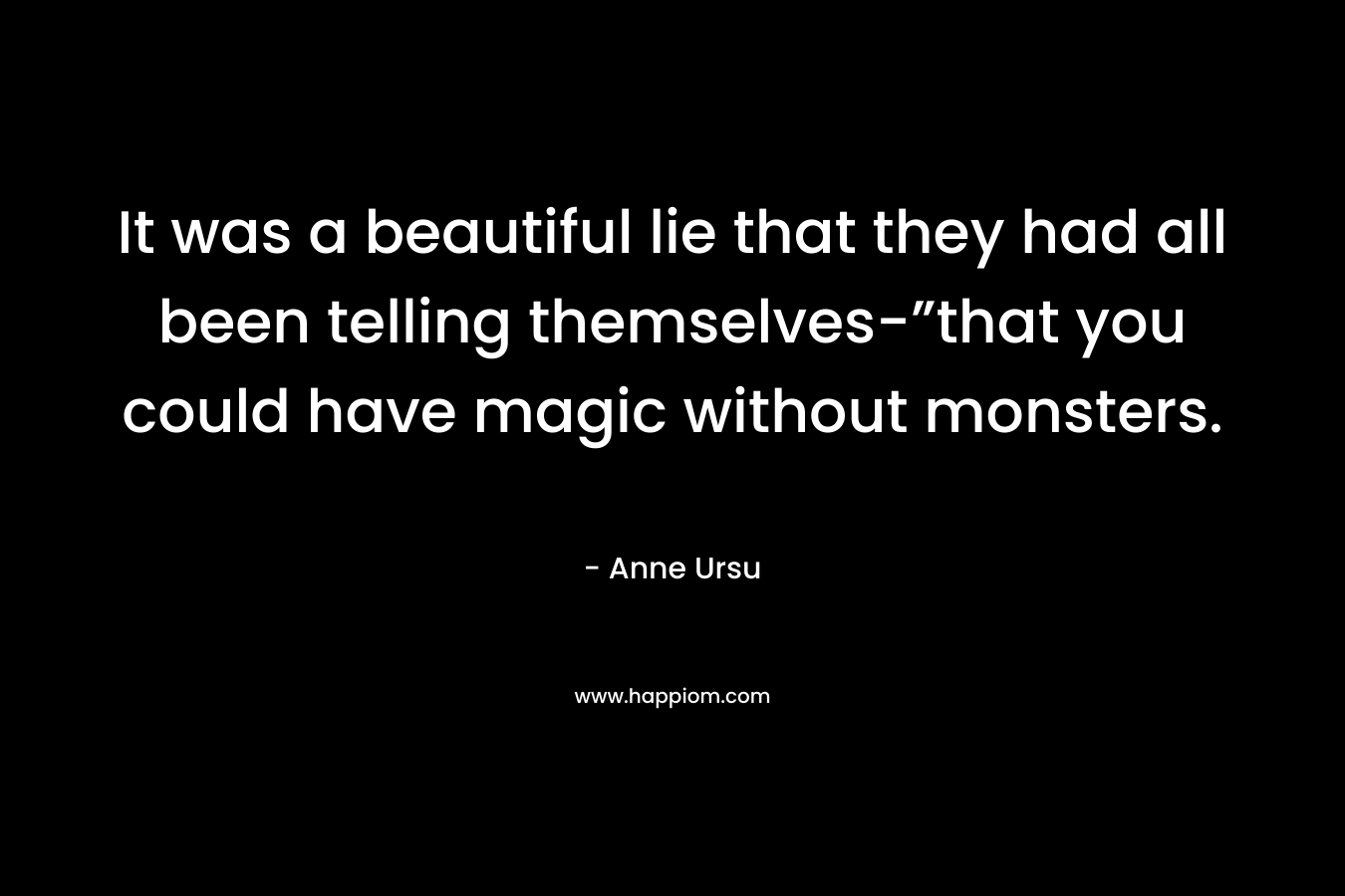 It was a beautiful lie that they had all been telling themselves-”that you could have magic without monsters. – Anne Ursu