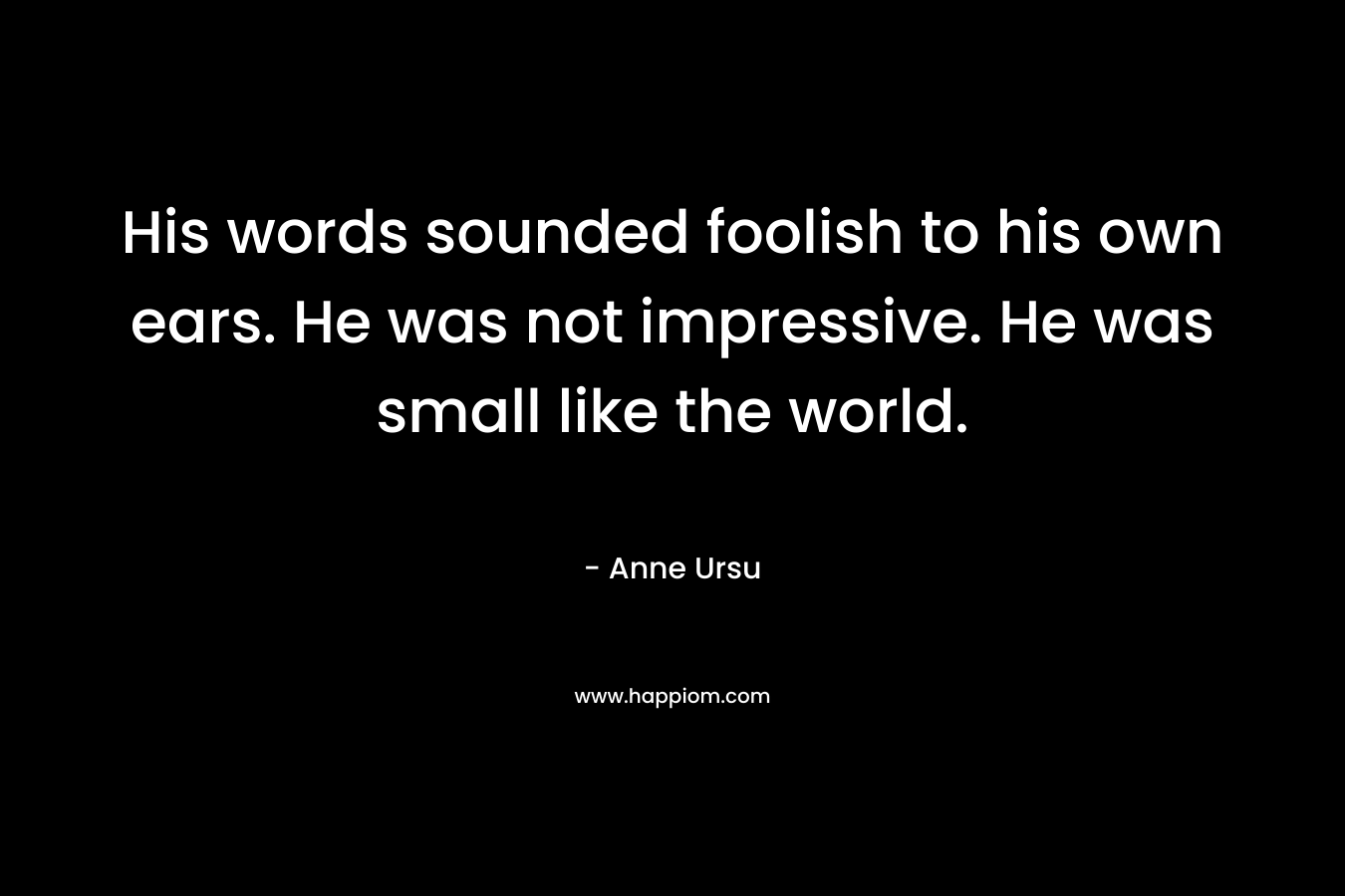 His words sounded foolish to his own ears. He was not impressive. He was small like the world. – Anne Ursu
