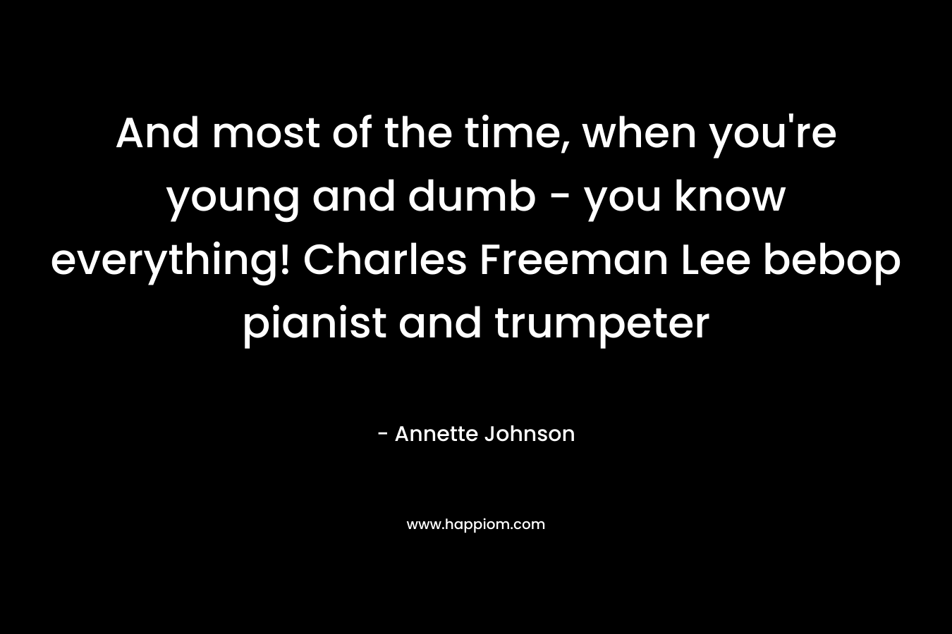 And most of the time, when you’re young and dumb – you know everything! Charles Freeman Lee bebop pianist and trumpeter – Annette Johnson