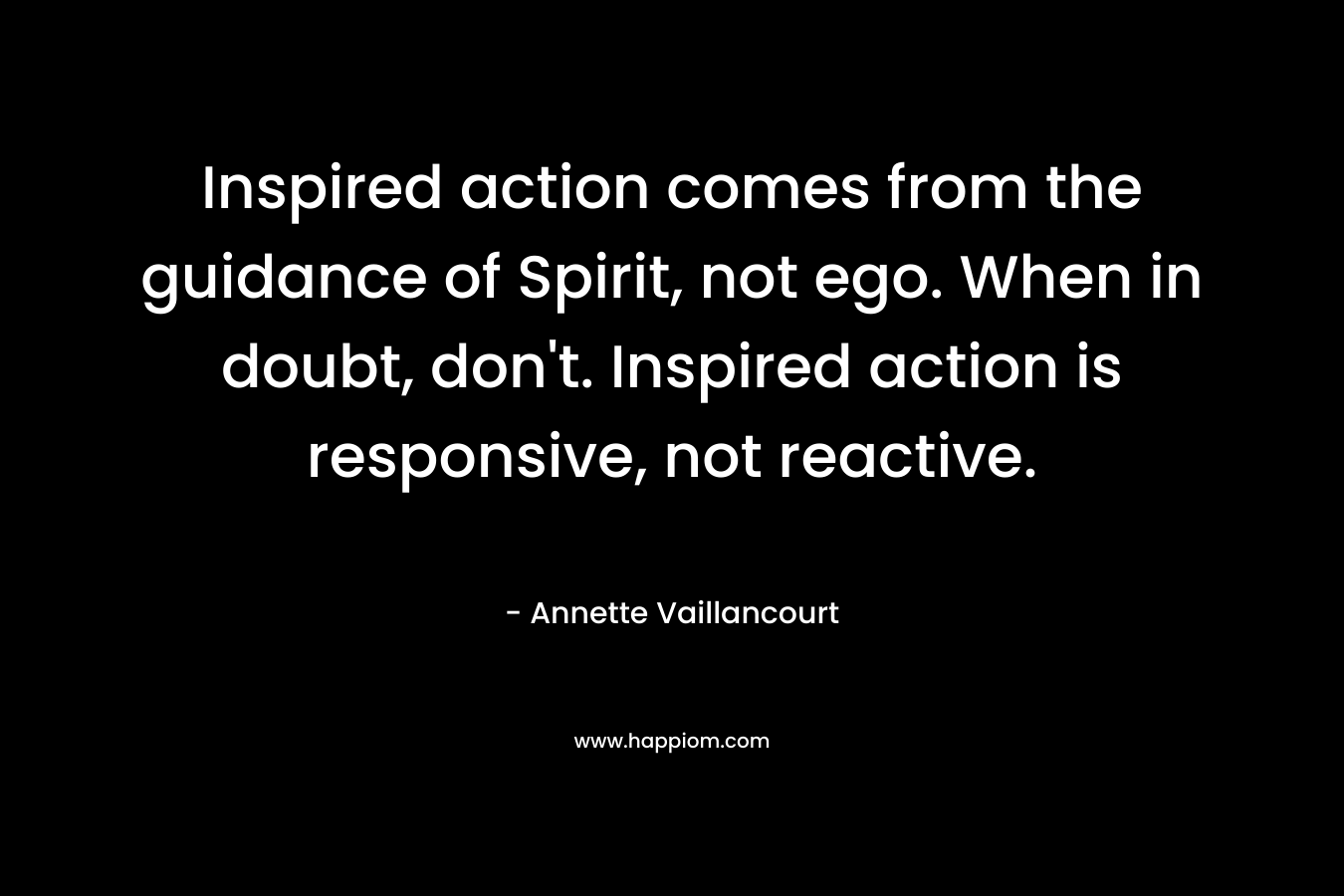 Inspired action comes from the guidance of Spirit, not ego. When in doubt, don't. Inspired action is responsive, not reactive.