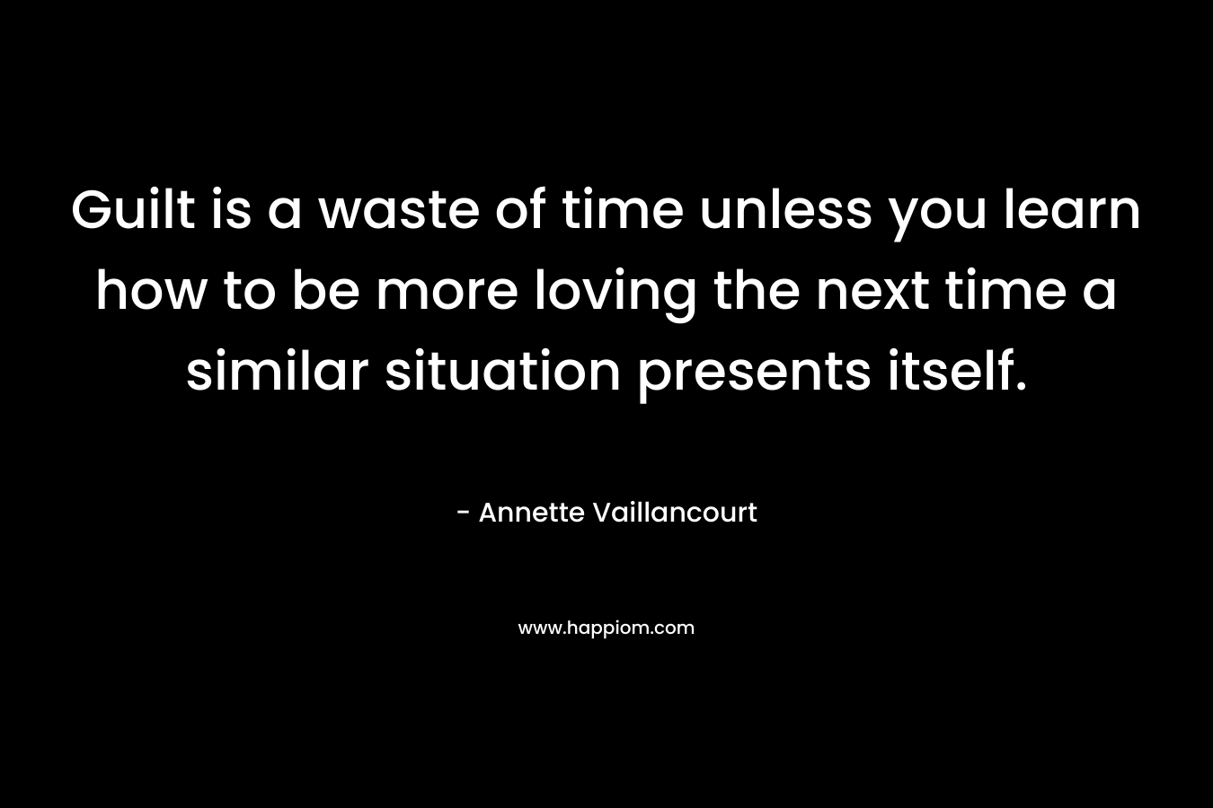 Guilt is a waste of time unless you learn how to be more loving the next time a similar situation presents itself. – Annette Vaillancourt