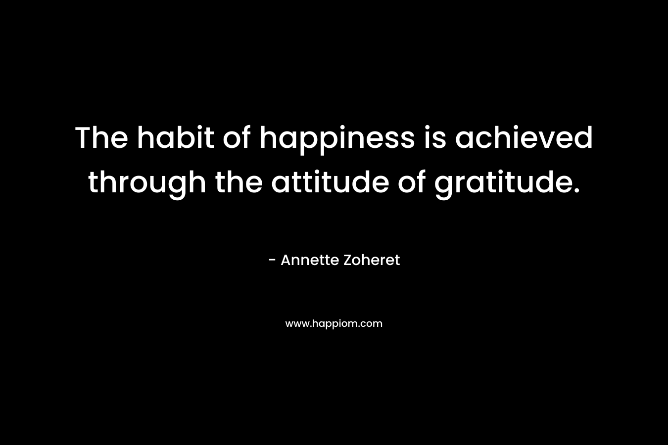 The habit of happiness is achieved through the attitude of gratitude.