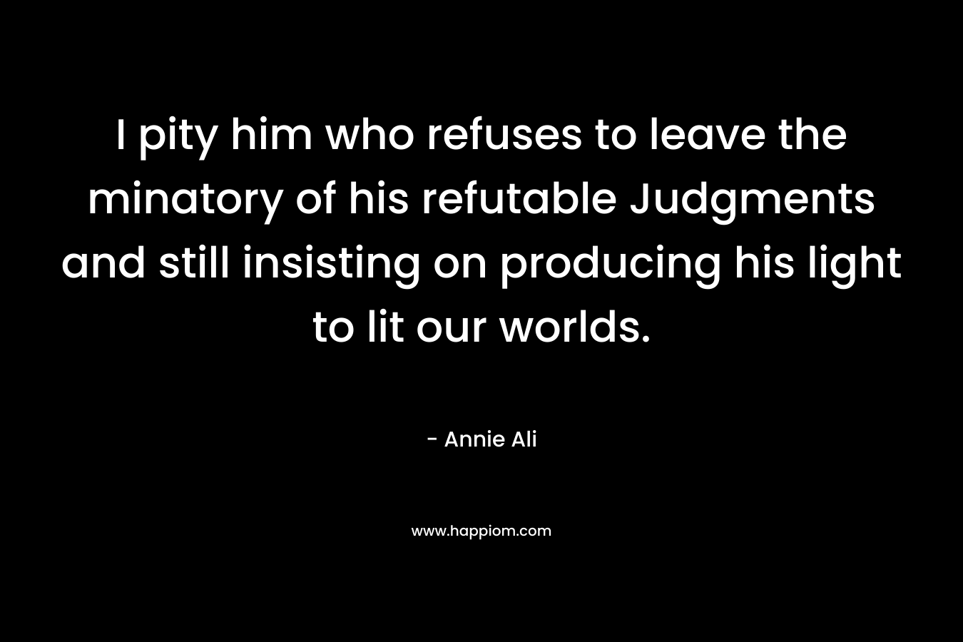 I pity him who refuses to leave the minatory of his refutable Judgments and still insisting on producing his light to lit our worlds. – Annie Ali