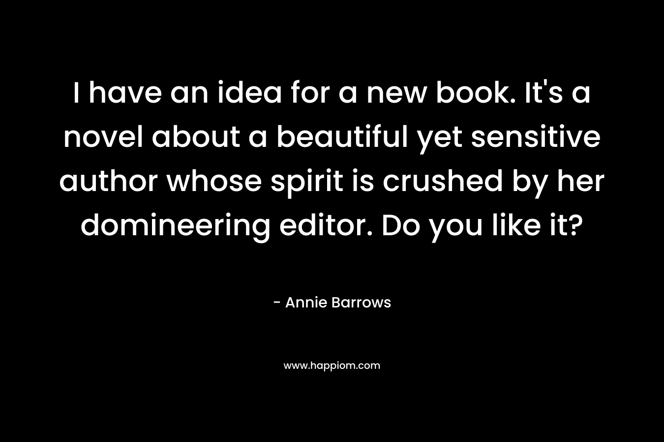 I have an idea for a new book. It’s a novel about a beautiful yet sensitive author whose spirit is crushed by her domineering editor. Do you like it? – Annie Barrows