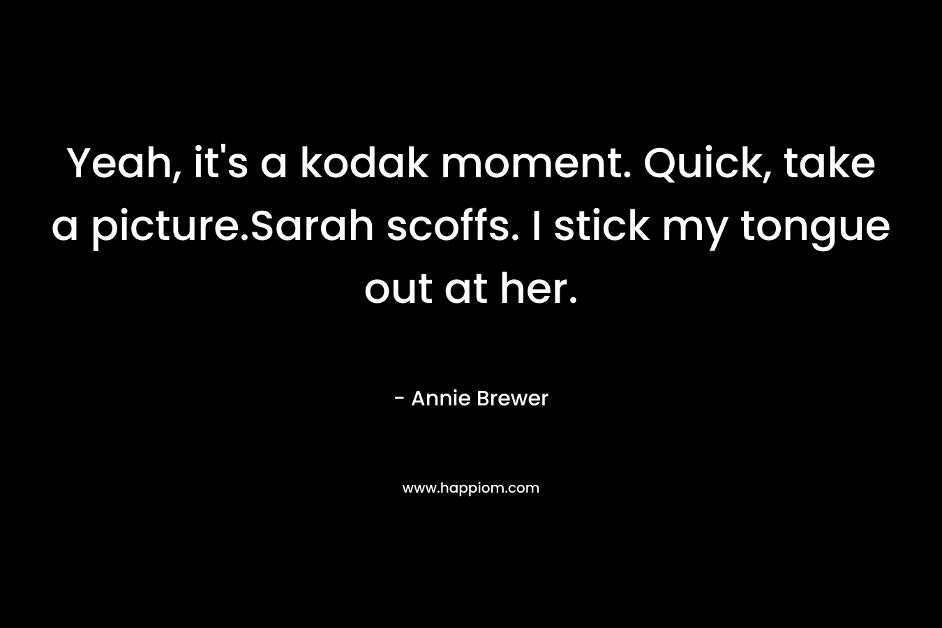 Yeah, it’s a kodak moment. Quick, take a picture.Sarah scoffs. I stick my tongue out at her. – Annie Brewer
