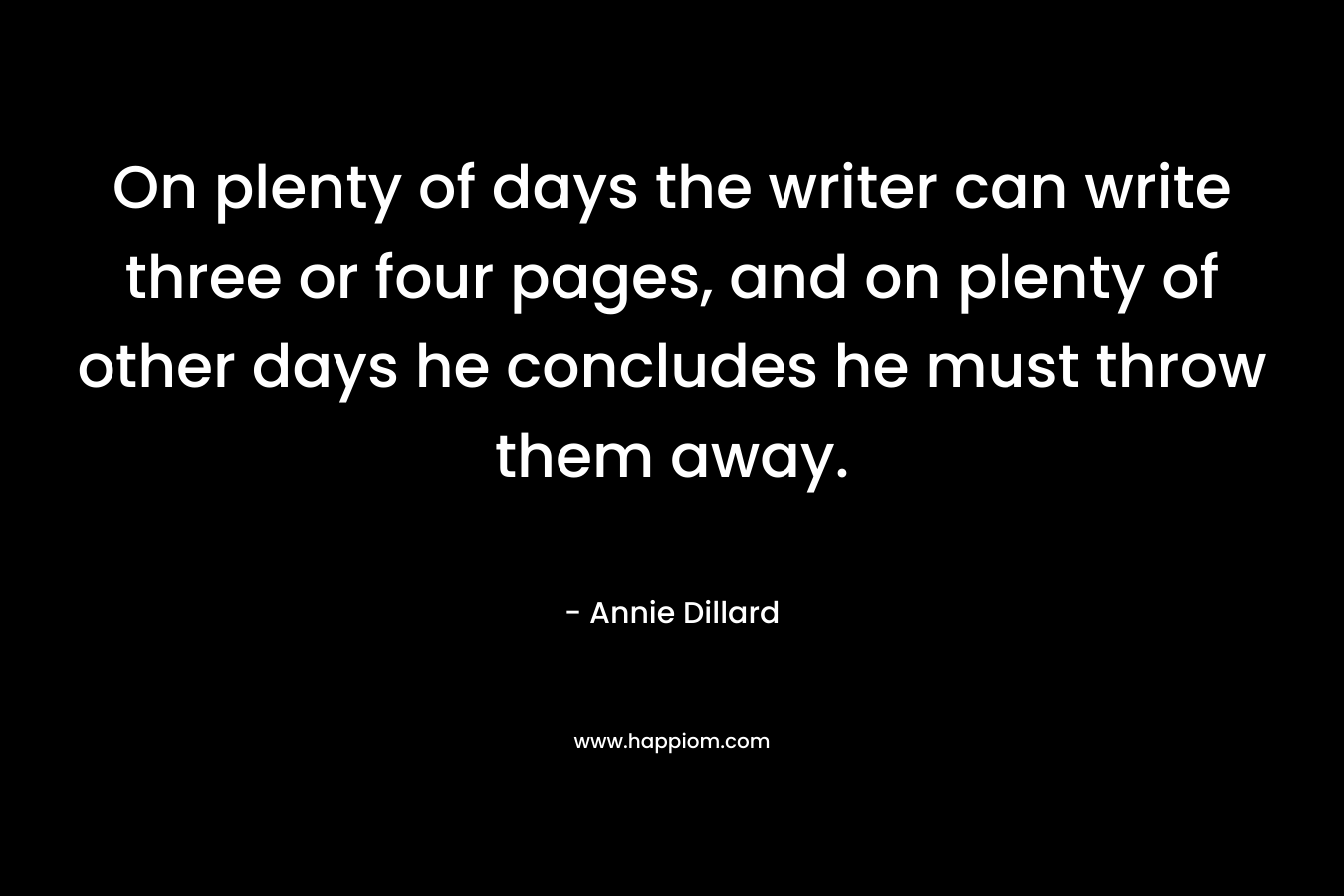 On plenty of days the writer can write three or four pages, and on plenty of other days he concludes he must throw them away. – Annie Dillard