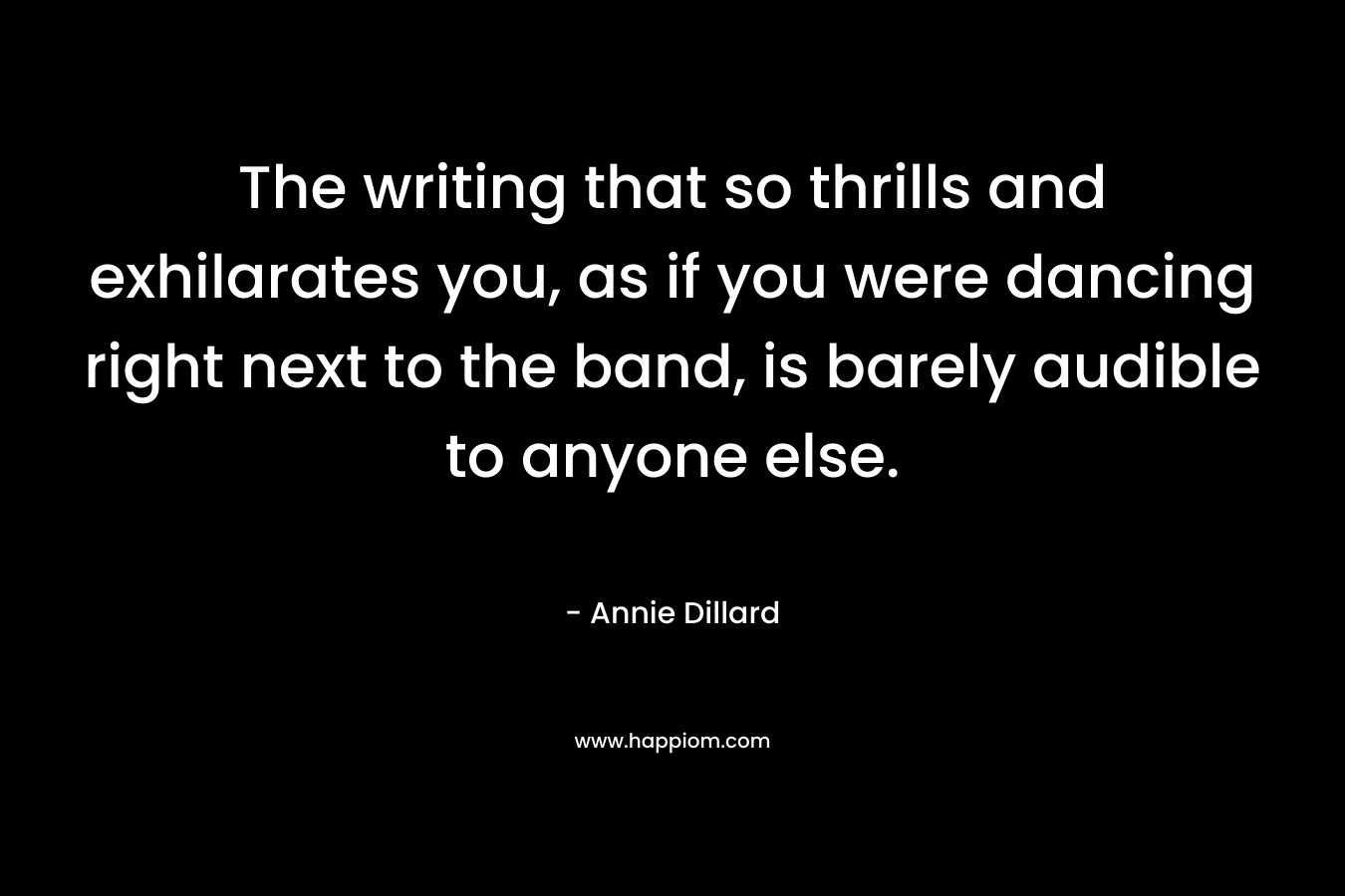 The writing that so thrills and exhilarates you, as if you were dancing right next to the band, is barely audible to anyone else. – Annie Dillard