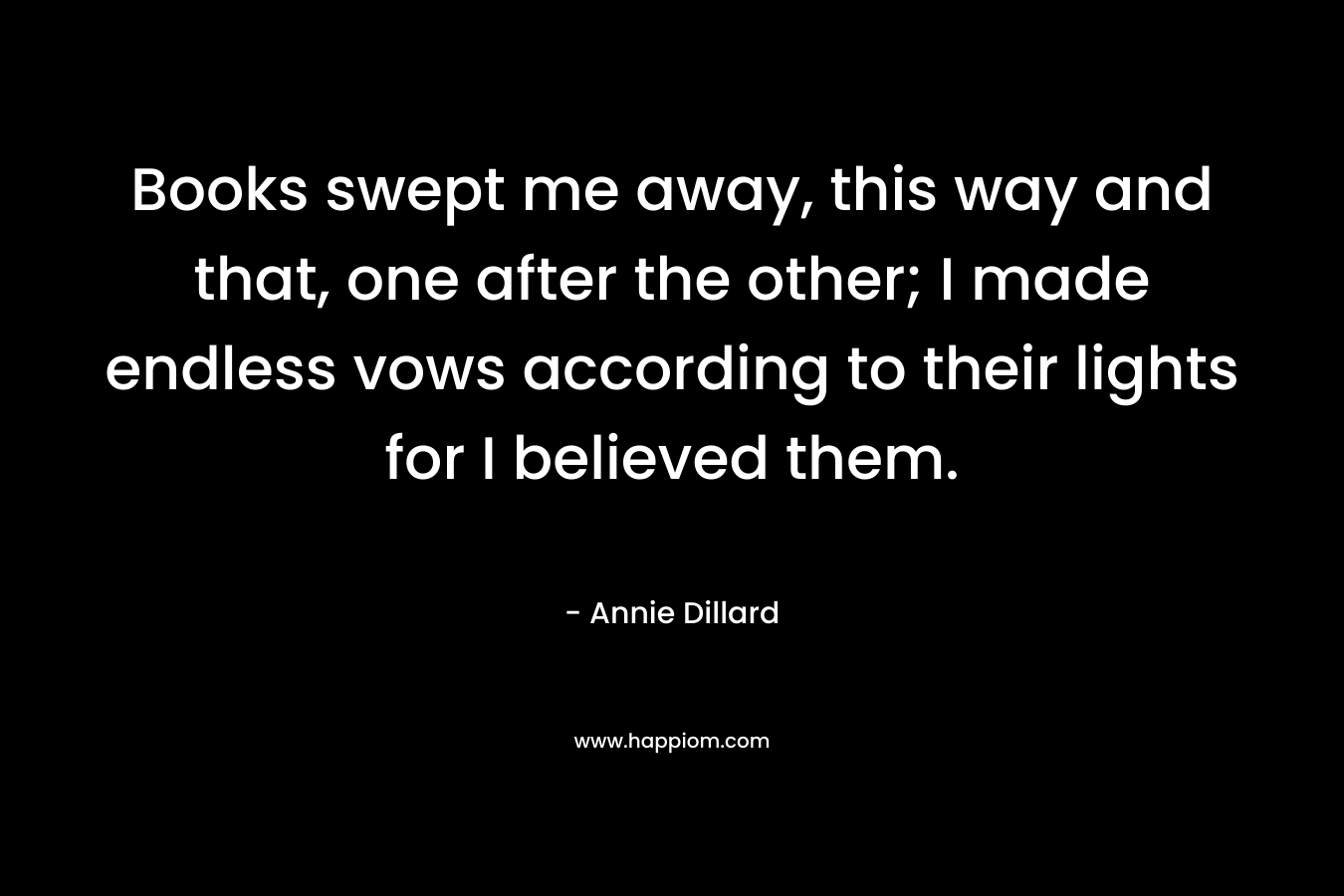 Books swept me away, this way and that, one after the other; I made endless vows according to their lights for I believed them. – Annie Dillard
