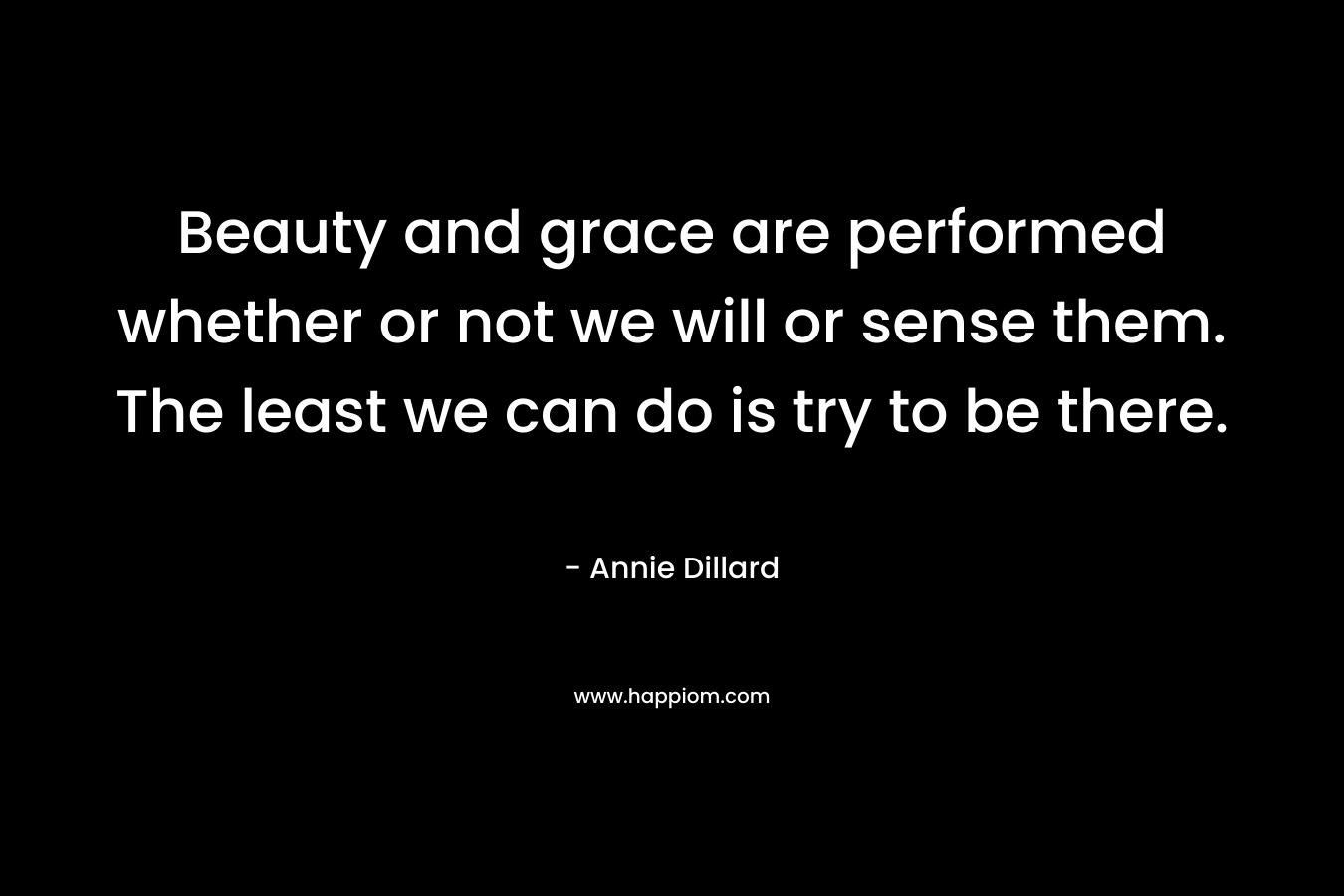 Beauty and grace are performed whether or not we will or sense them. The least we can do is try to be there.