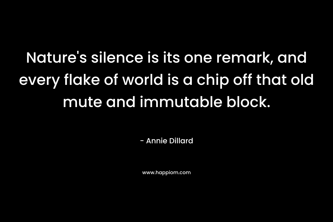 Nature’s silence is its one remark, and every flake of world is a chip off that old mute and immutable block. – Annie Dillard