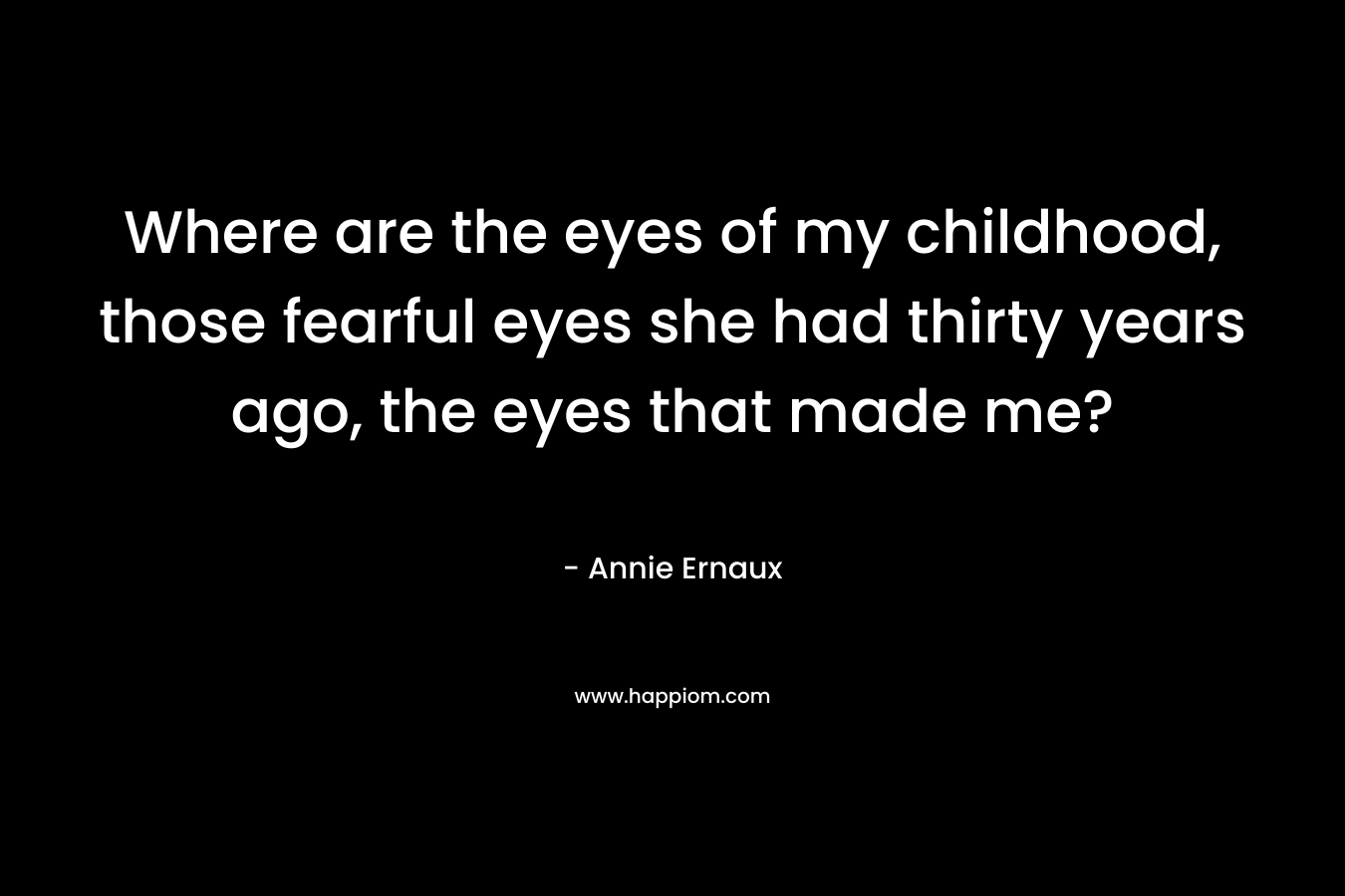 Where are the eyes of my childhood, those fearful eyes she had thirty years ago, the eyes that made me? – Annie Ernaux