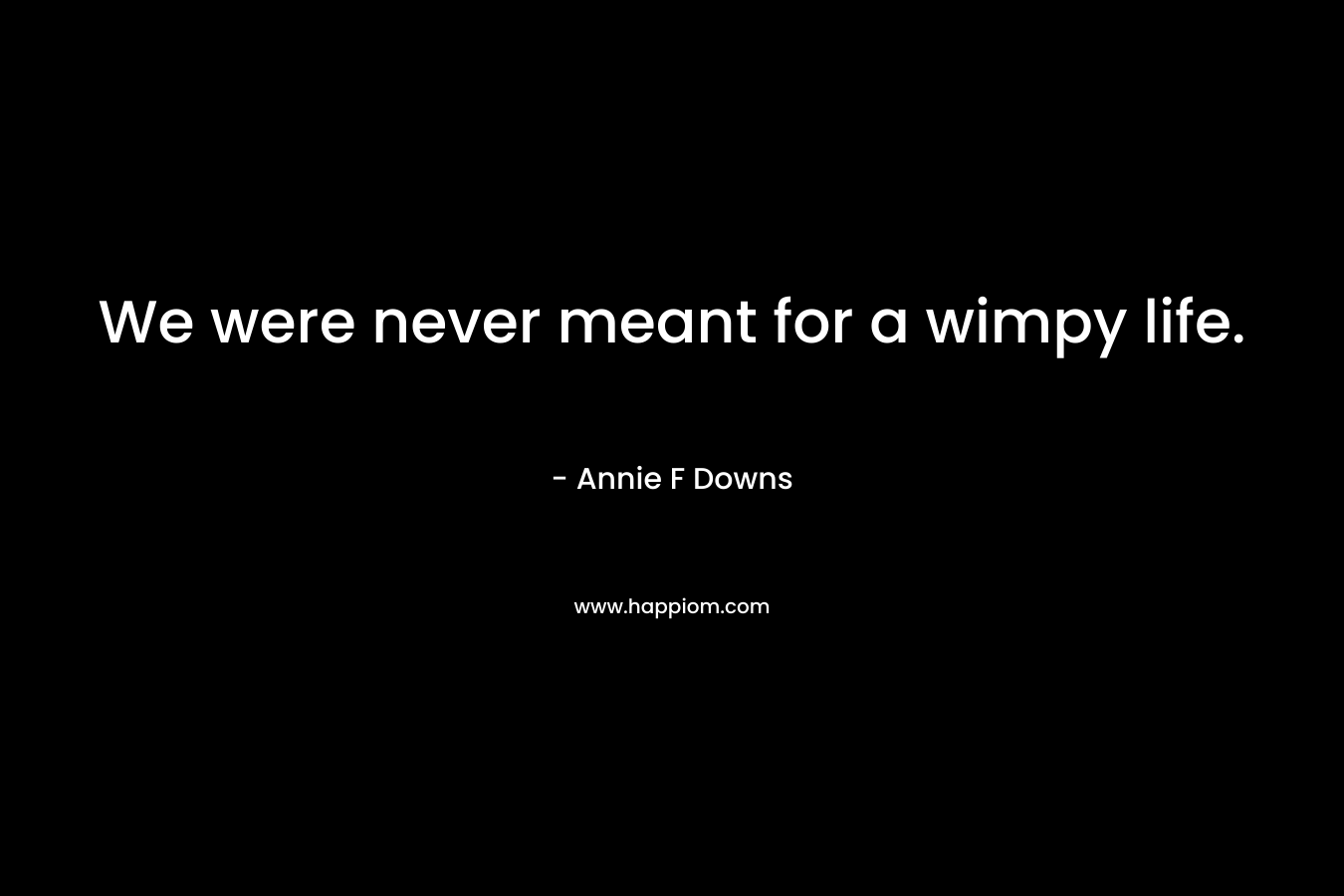 We were never meant for a wimpy life.