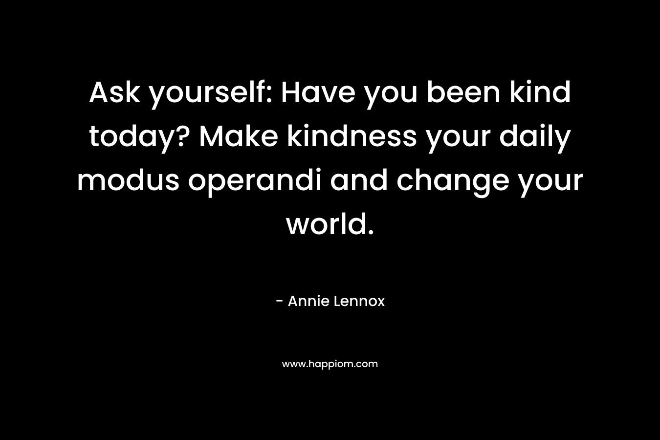 Ask yourself: Have you been kind today? Make kindness your daily modus operandi and change your world. – Annie Lennox