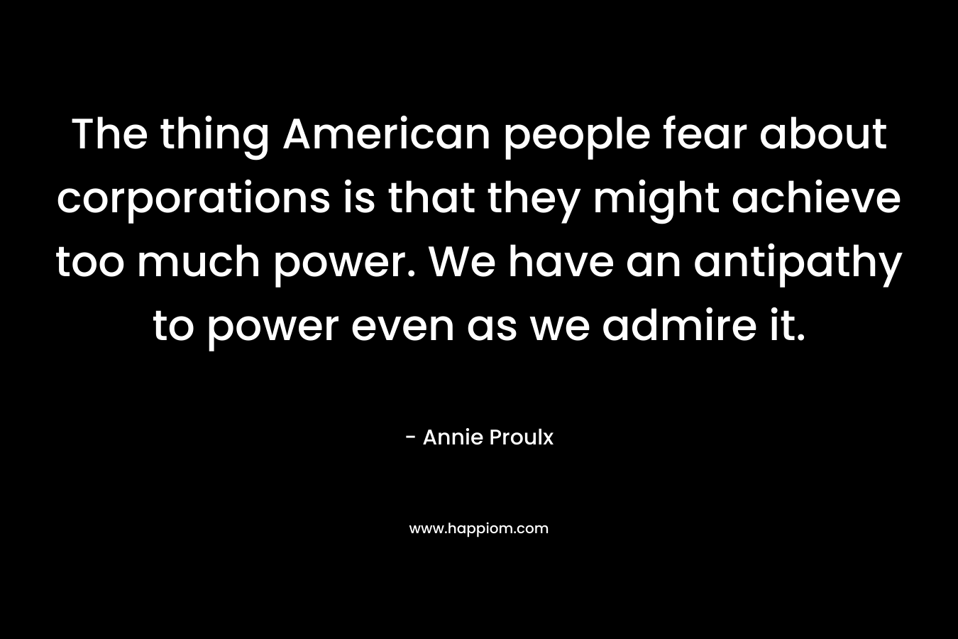 The thing American people fear about corporations is that they might achieve too much power. We have an antipathy to power even as we admire it. – Annie Proulx