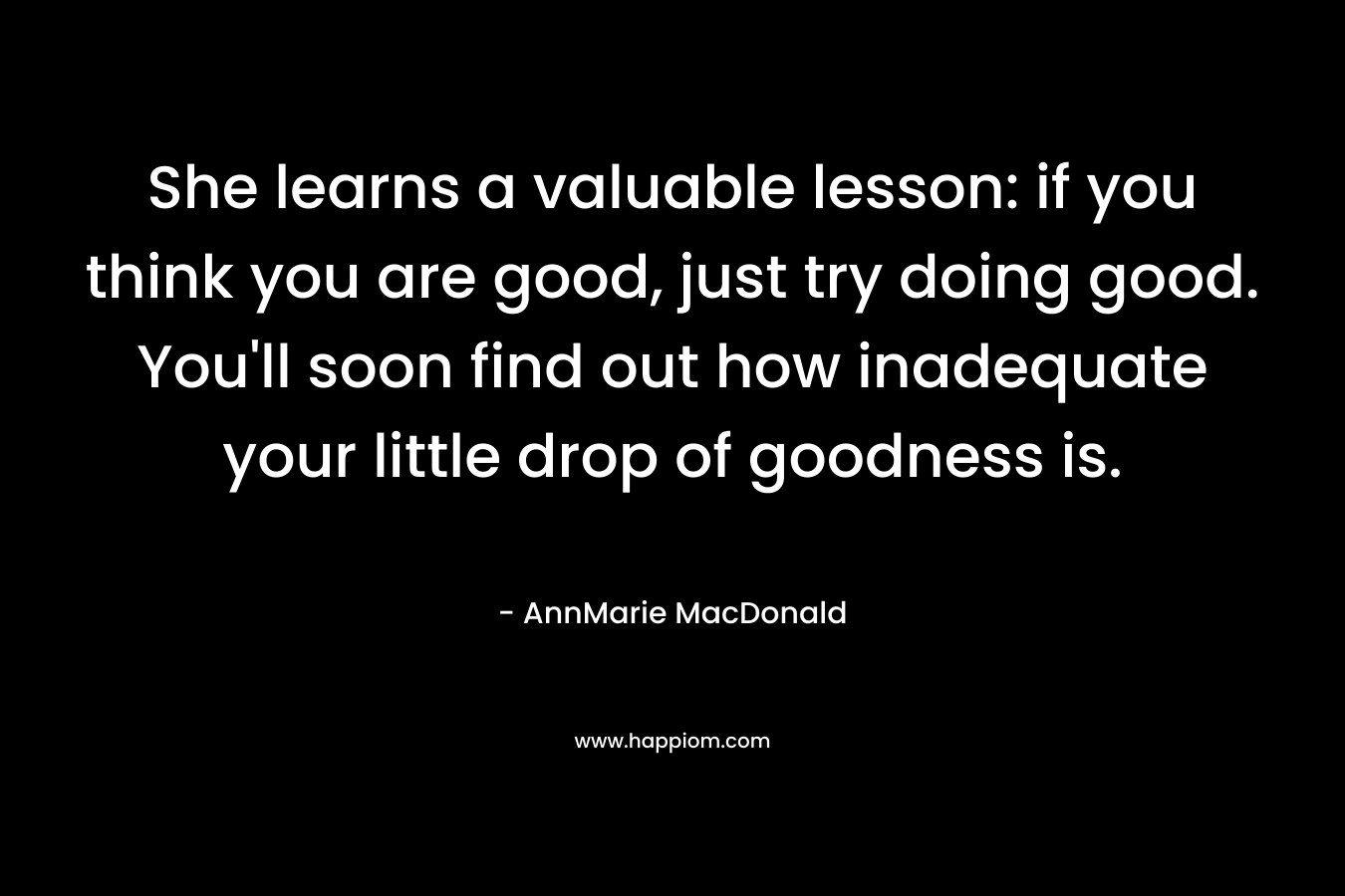 She learns a valuable lesson: if you think you are good, just try doing good. You’ll soon find out how inadequate your little drop of goodness is. – AnnMarie MacDonald