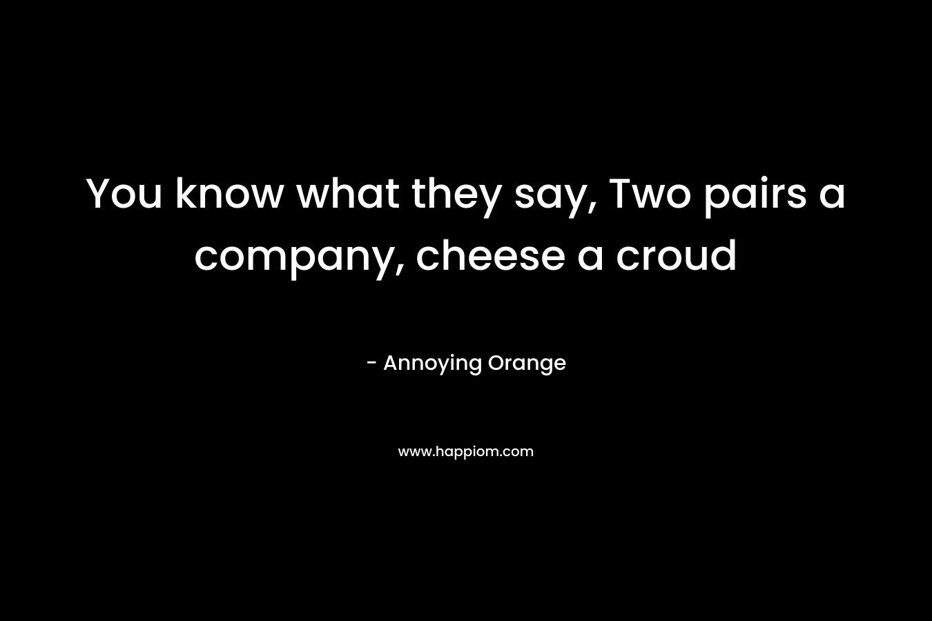 You know what they say, Two pairs a company, cheese a croud – Annoying Orange