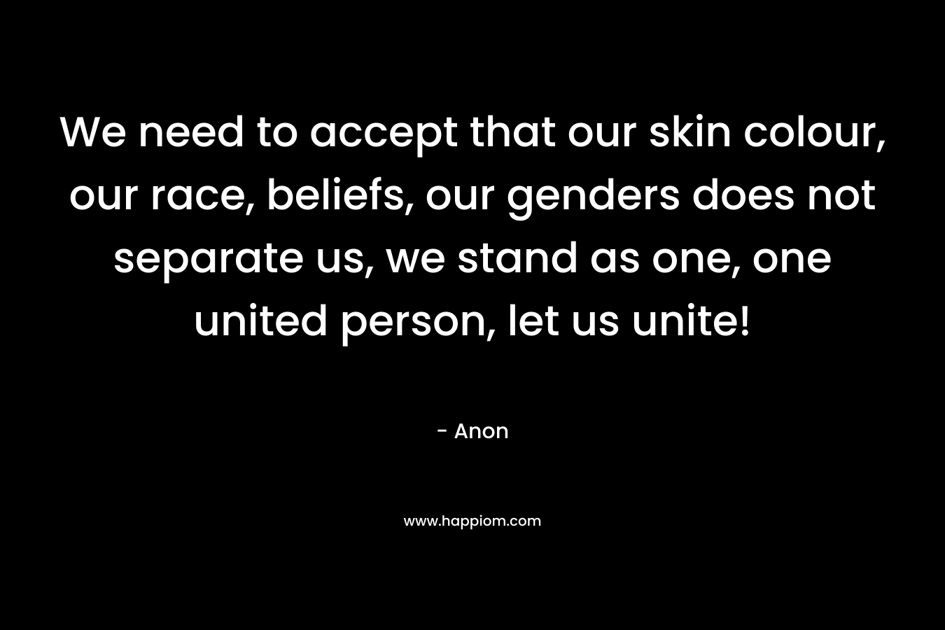 We need to accept that our skin colour, our race, beliefs, our genders does not separate us, we stand as one, one united person, let us unite!