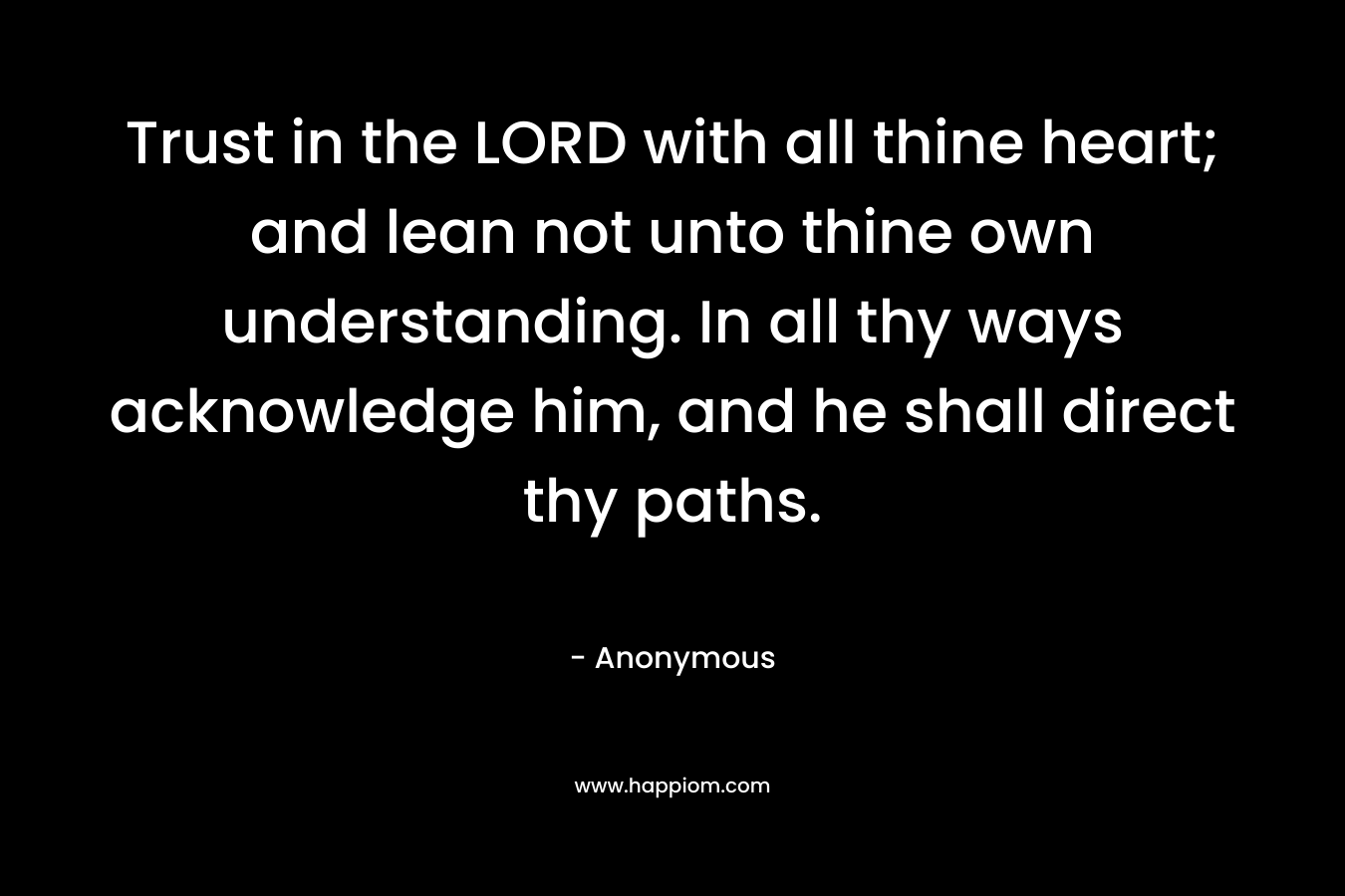 Trust in the LORD with all thine heart; and lean not unto thine own understanding. In all thy ways acknowledge him, and he shall direct thy paths.