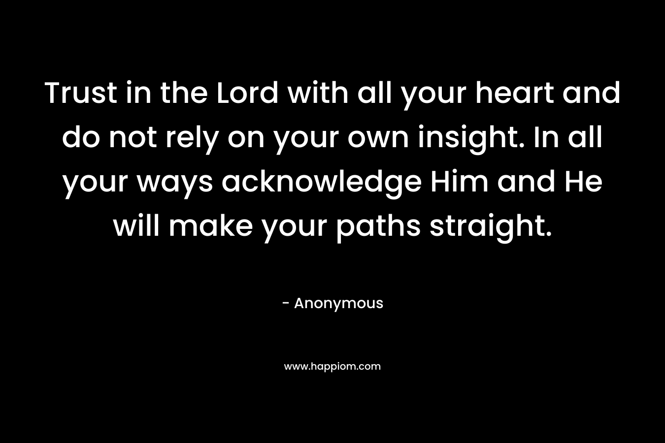 Trust in the Lord with all your heart and do not rely on your own insight. In all your ways acknowledge Him and He will make your paths straight.