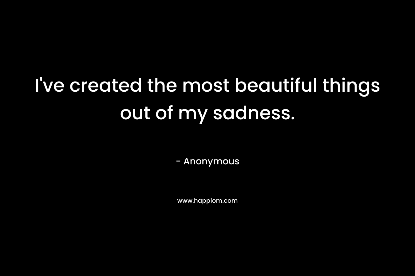 I've created the most beautiful things out of my sadness.