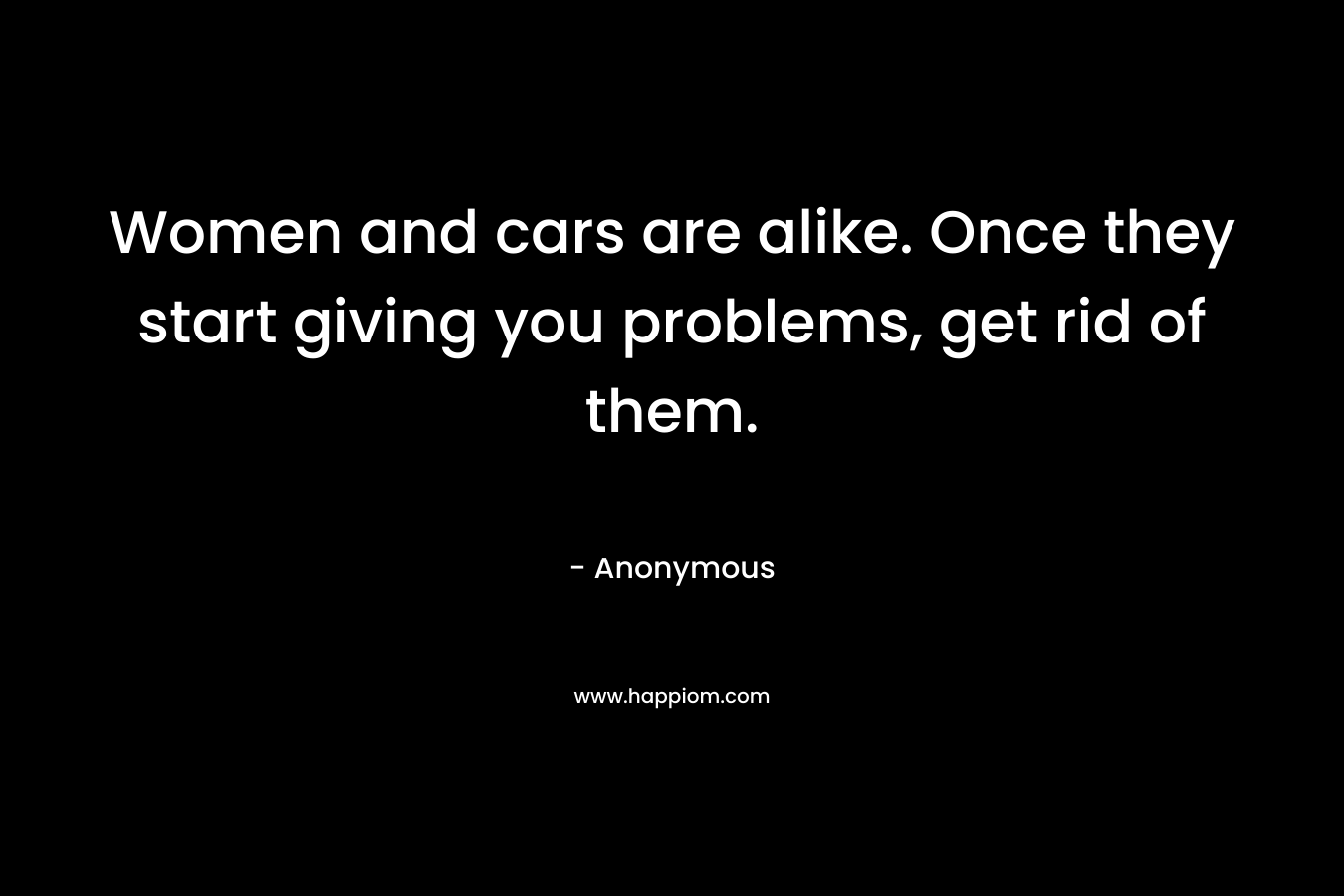 Women and cars are alike. Once they start giving you problems, get rid of them. – Anonymous