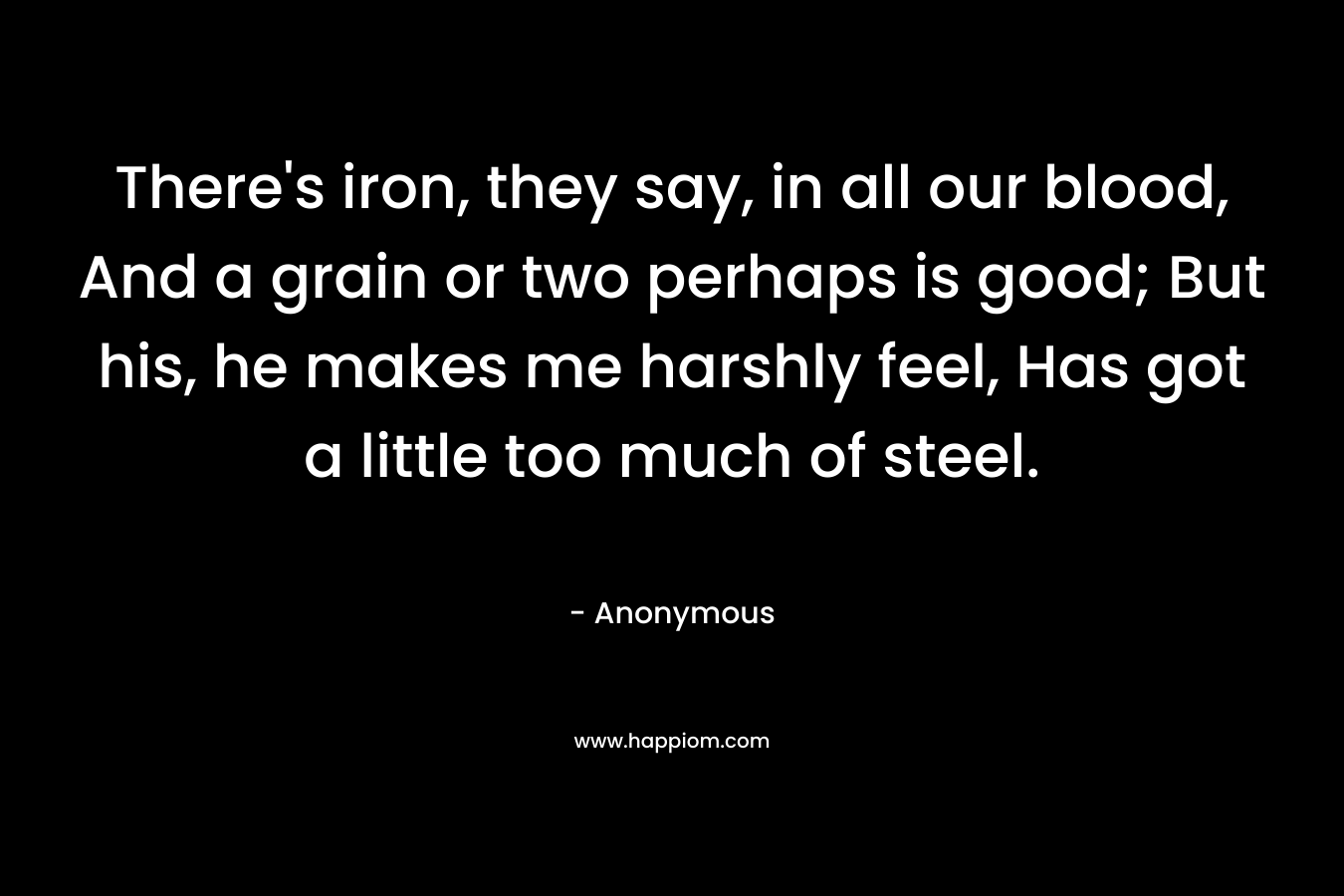 There's iron, they say, in all our blood, And a grain or two perhaps is good; But his, he makes me harshly feel, Has got a little too much of steel.