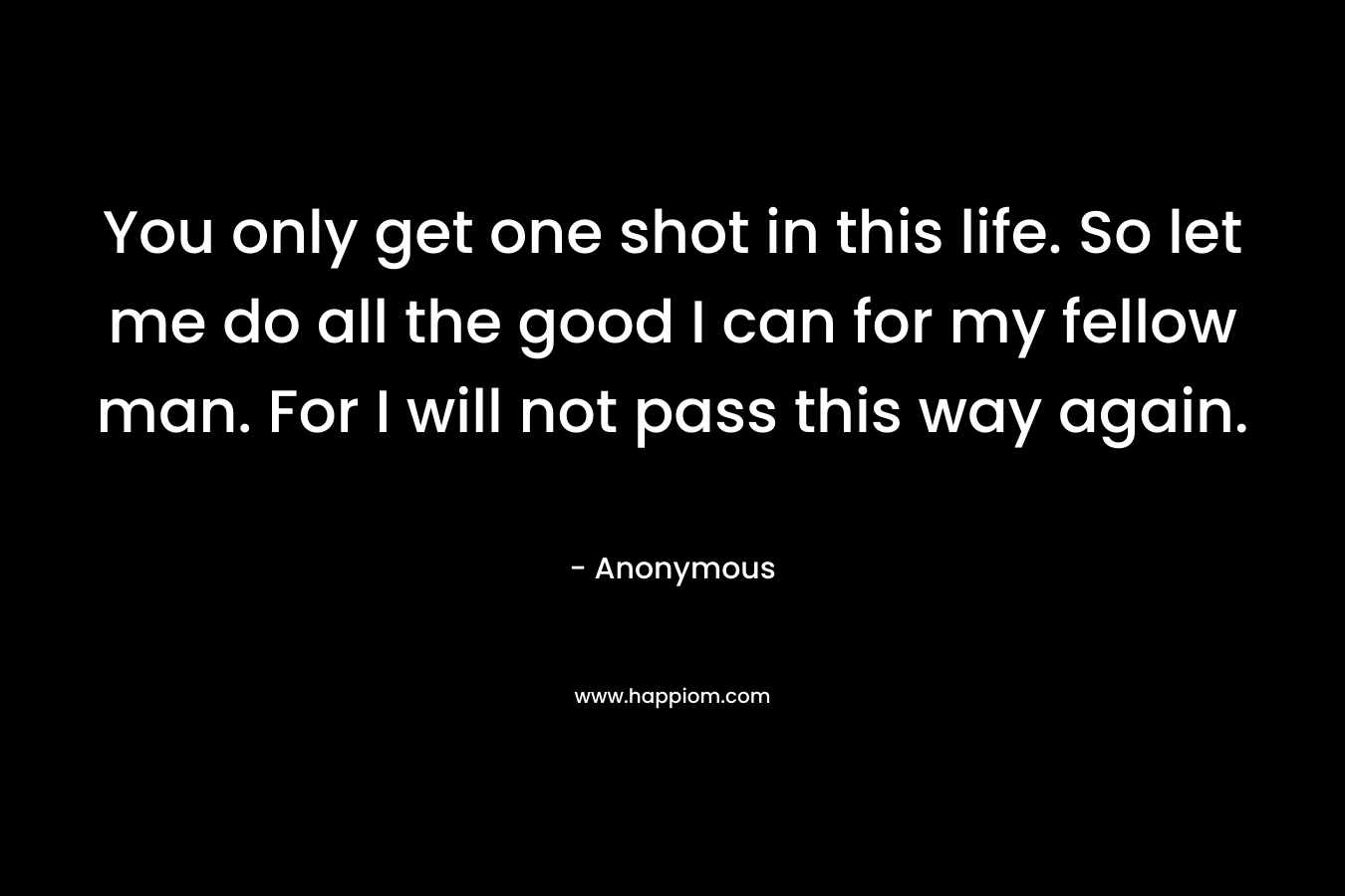 You only get one shot in this life. So let me do all the good I can for my fellow man. For I will not pass this way again.