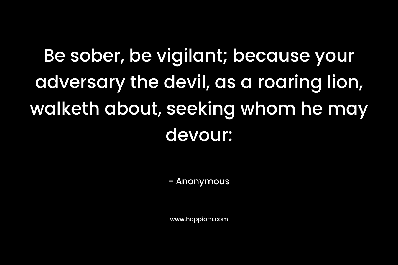Be sober, be vigilant; because your adversary the devil, as a roaring lion, walketh about, seeking whom he may devour: – Anonymous
