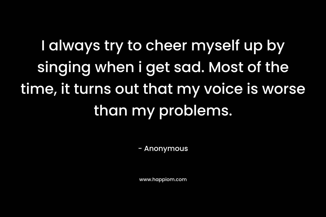 I always try to cheer myself up by singing when i get sad. Most of the time, it turns out that my voice is worse than my problems.