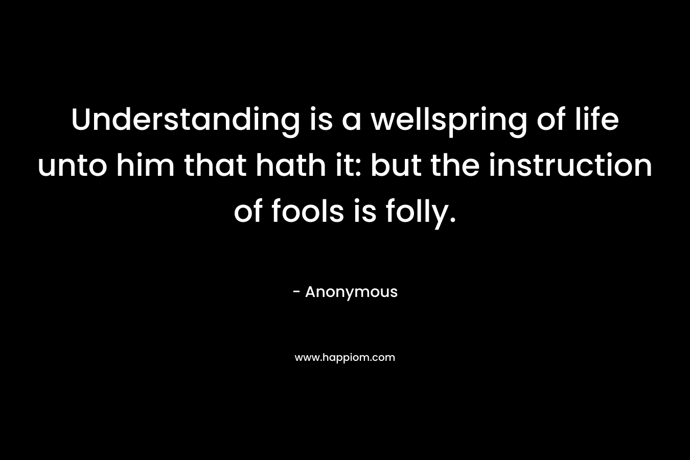 Understanding is a wellspring of life unto him that hath it: but the instruction of fools is folly. – Anonymous
