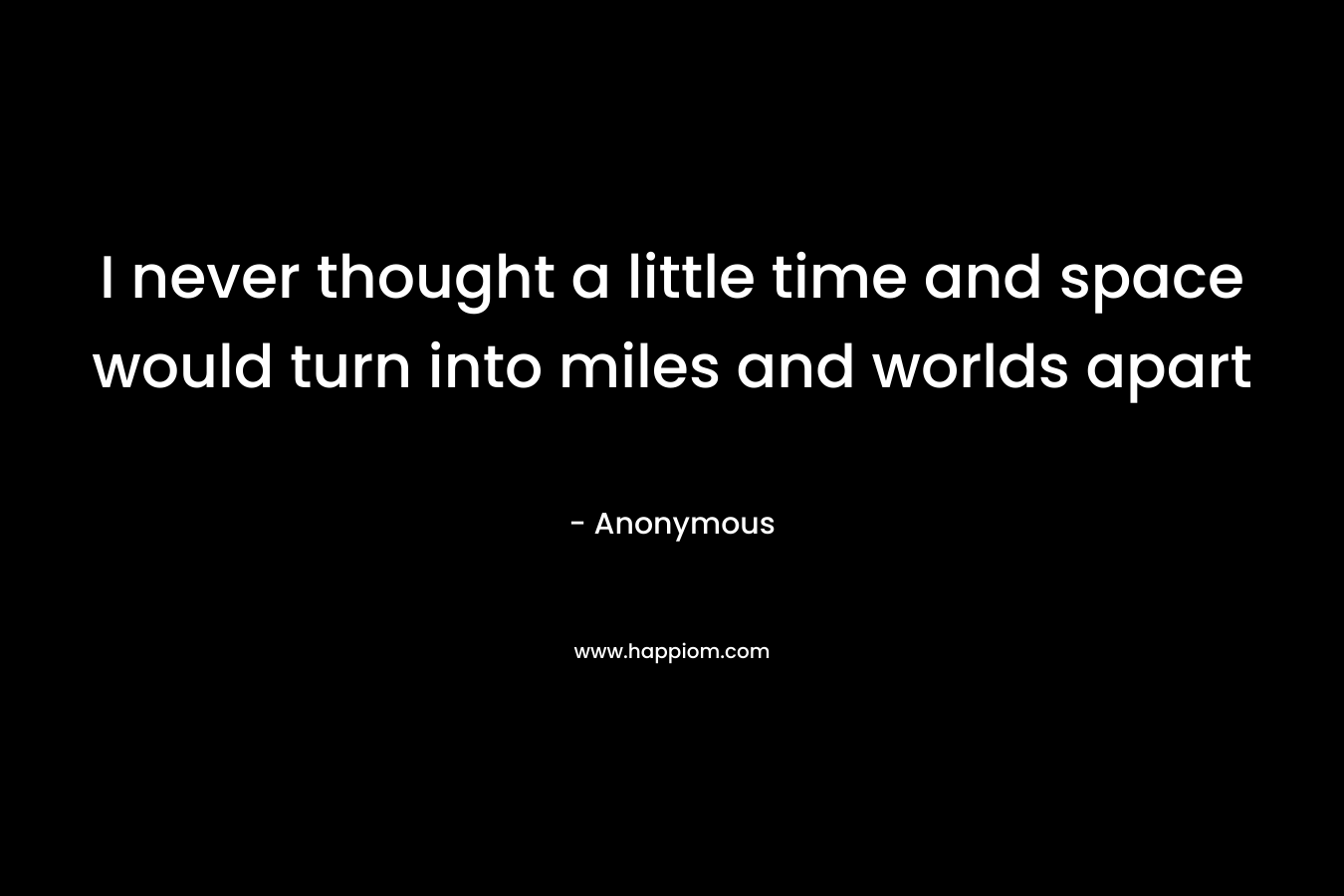I never thought a little time and space would turn into miles and worlds apart
