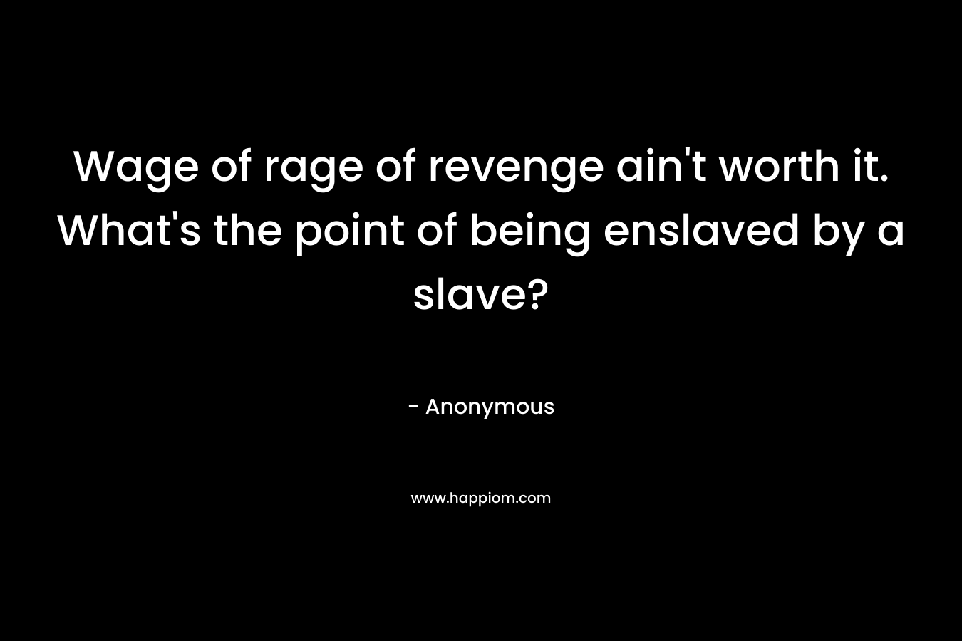 Wage of rage of revenge ain’t worth it. What’s the point of being enslaved by a slave? – Anonymous