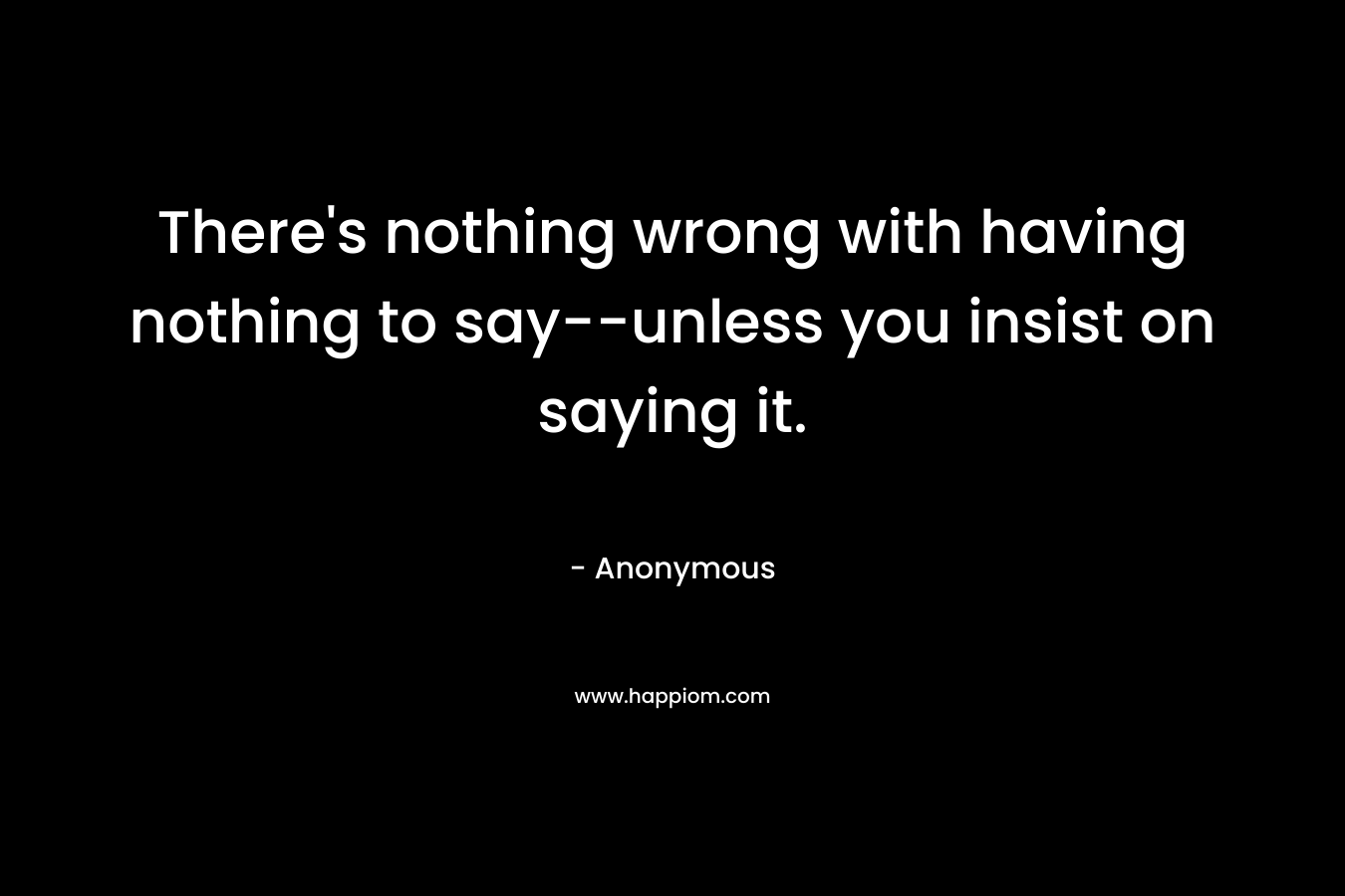 There’s nothing wrong with having nothing to say–unless you insist on saying it. – Anonymous