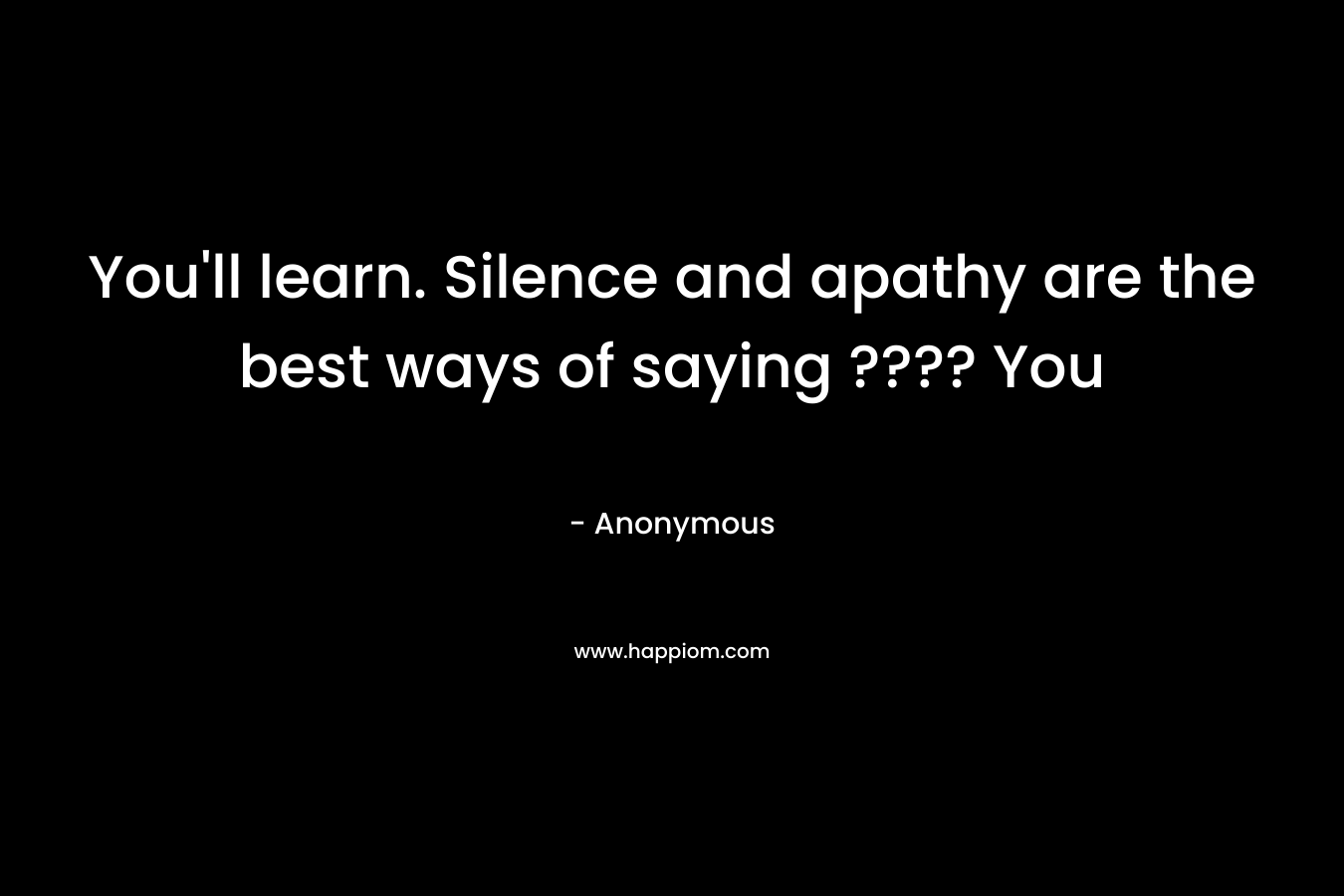 You’ll learn. Silence and apathy are the best ways of saying ???? You – Anonymous