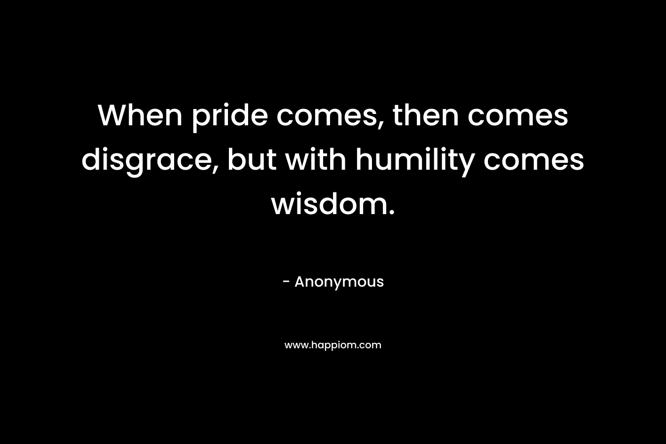 When pride comes, then comes disgrace, but with humility comes wisdom.