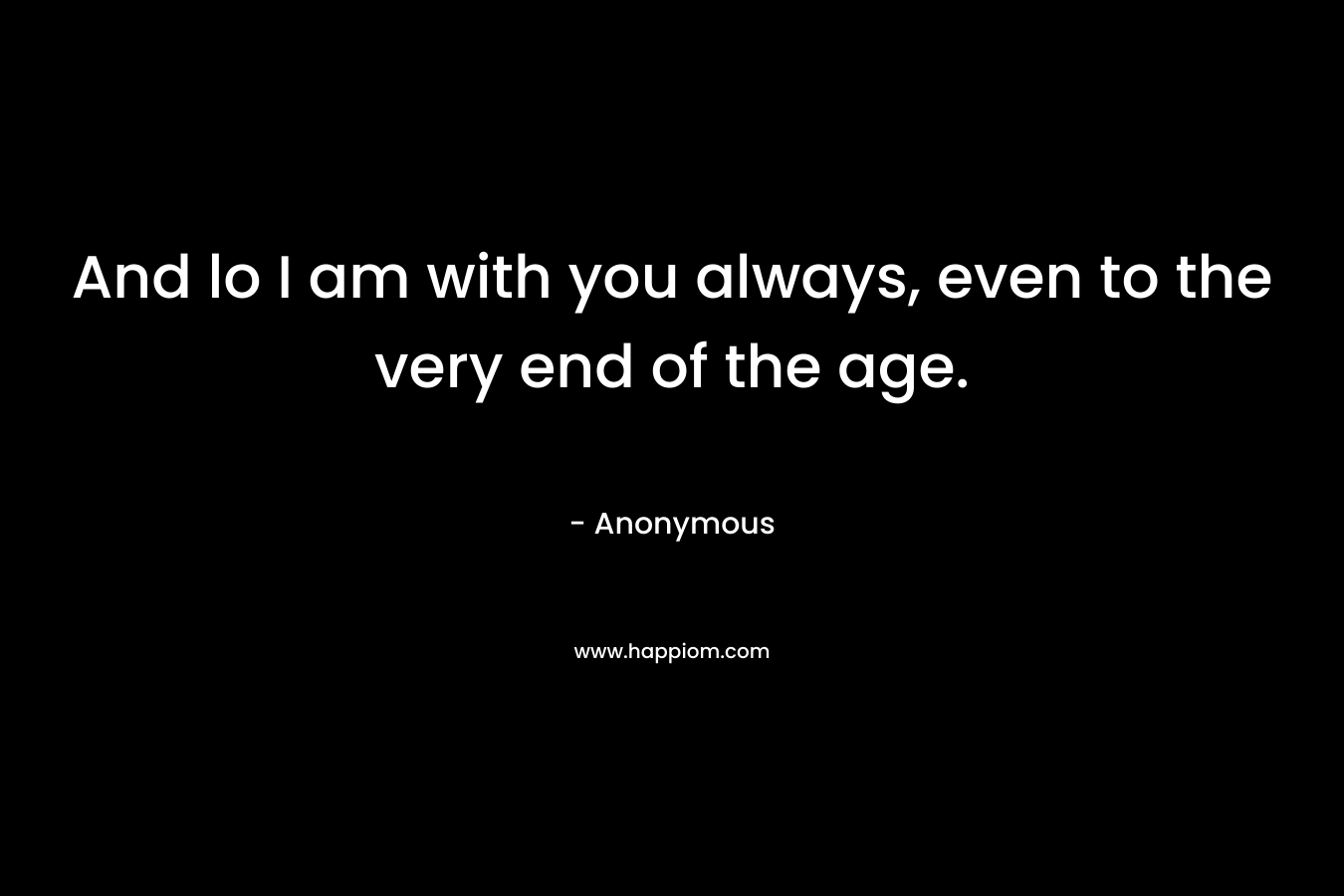 And lo I am with you always, even to the very end of the age. – Anonymous