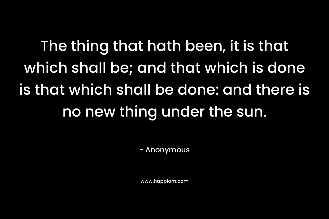 The thing that hath been, it is that which shall be; and that which is done is that which shall be done: and there is no new thing under the sun. – Anonymous