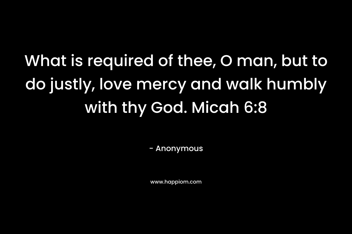 What is required of thee, O man, but to do justly, love mercy and walk humbly with thy God. Micah 6:8 – Anonymous