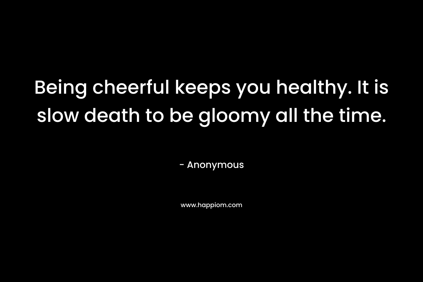 Being cheerful keeps you healthy. It is slow death to be gloomy all the time.
