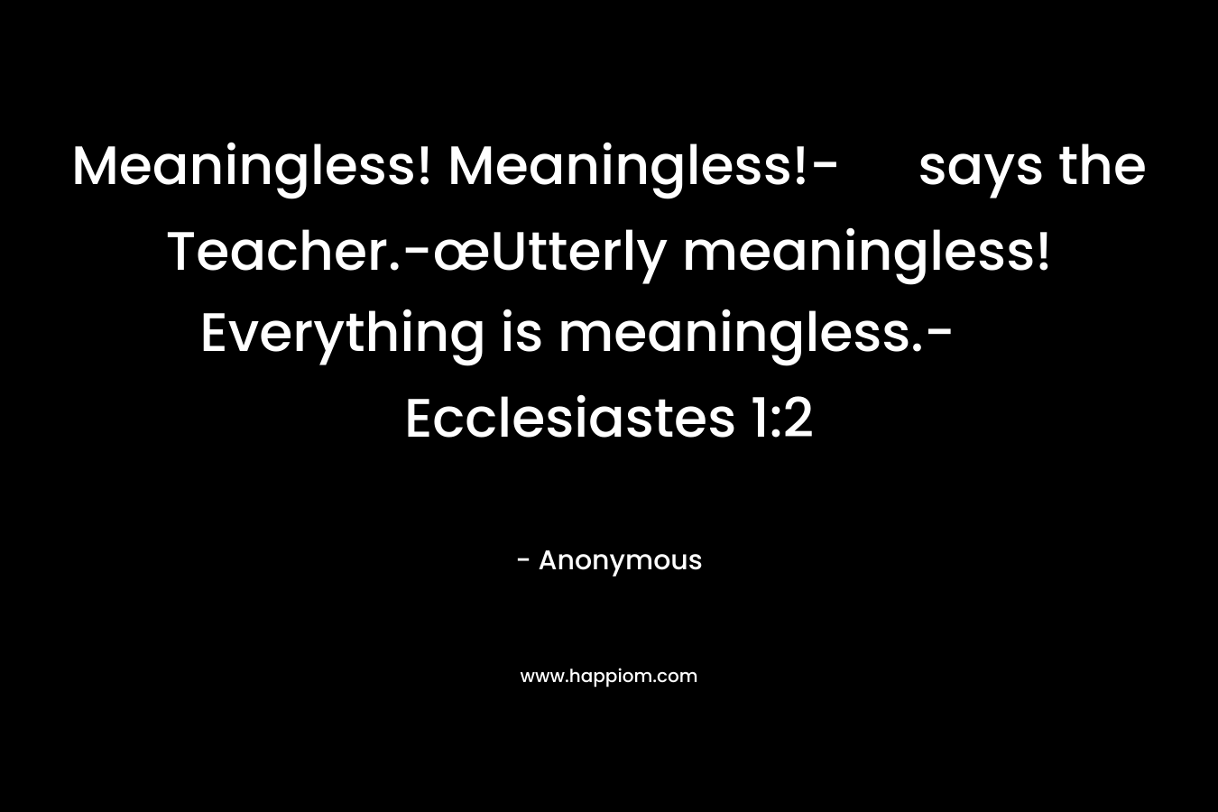 Meaningless! Meaningless!- says the Teacher.-œUtterly meaningless! Everything is meaningless.-Ecclesiastes 1:2