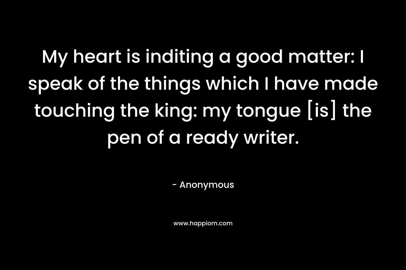 My heart is inditing a good matter: I speak of the things which I have made touching the king: my tongue [is] the pen of a ready writer.