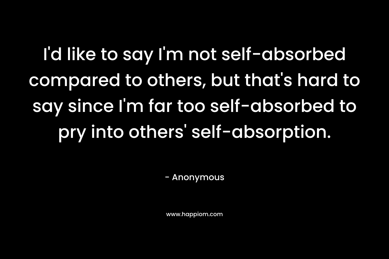 I'd like to say I'm not self-absorbed compared to others, but that's hard to say since I'm far too self-absorbed to pry into others' self-absorption.