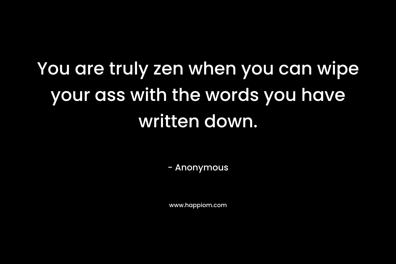 You are truly zen when you can wipe your ass with the words you have written down. – Anonymous