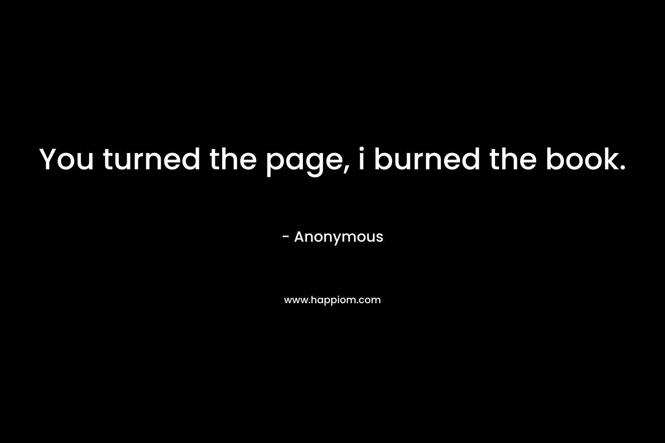 You turned the page, i burned the book. – Anonymous