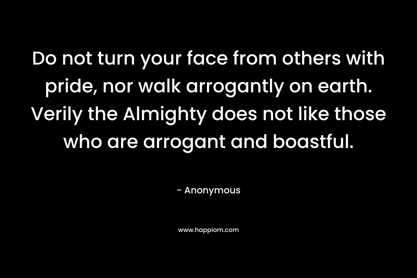 Do not turn your face from others with pride, nor walk arrogantly on earth. Verily the Almighty does not like those who are arrogant and boastful. – Anonymous