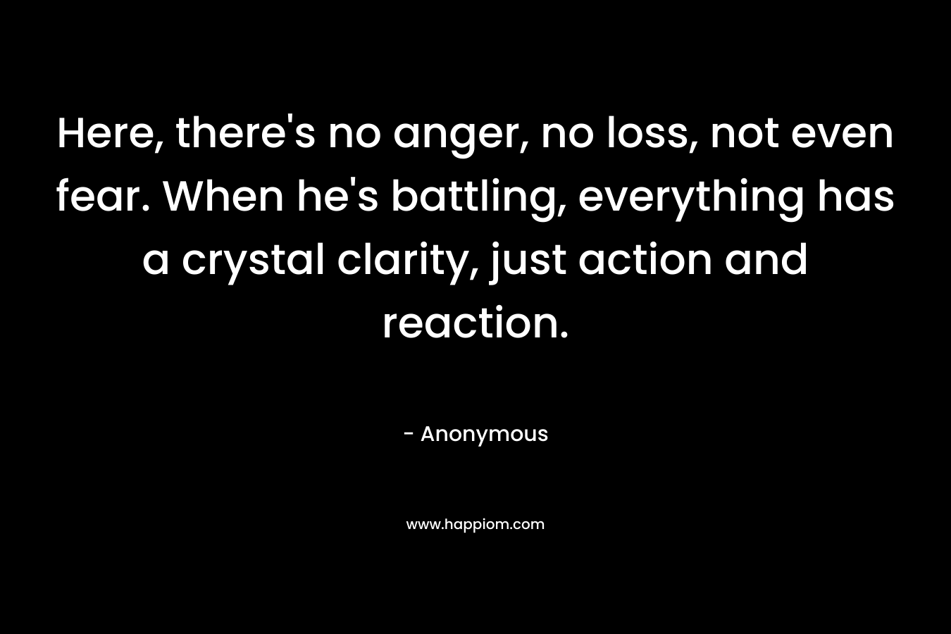 Here, there's no anger, no loss, not even fear. When he's battling, everything has a crystal clarity, just action and reaction.