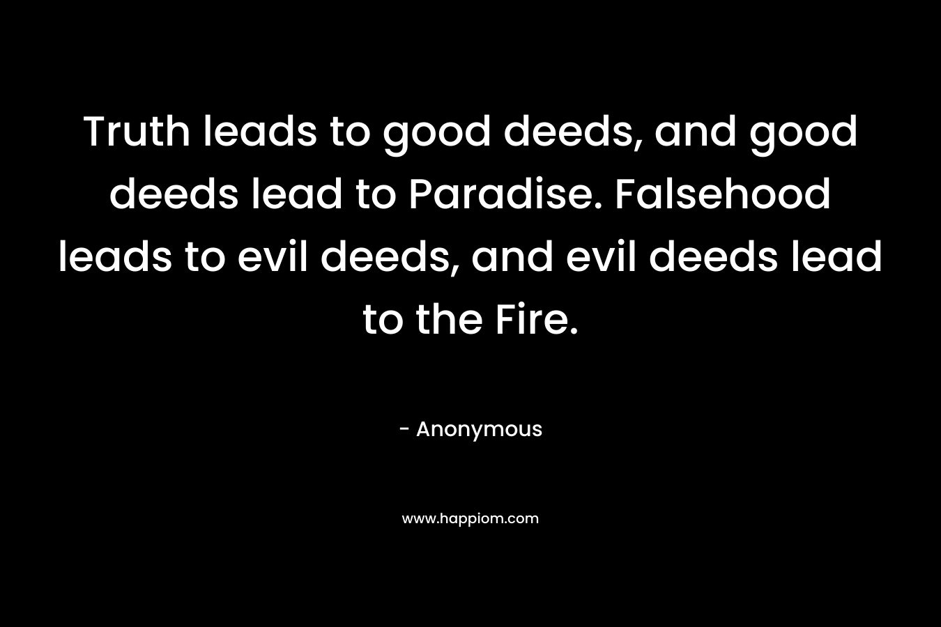 Truth leads to good deeds, and good deeds lead to Paradise. Falsehood leads to evil deeds, and evil deeds lead to the Fire.