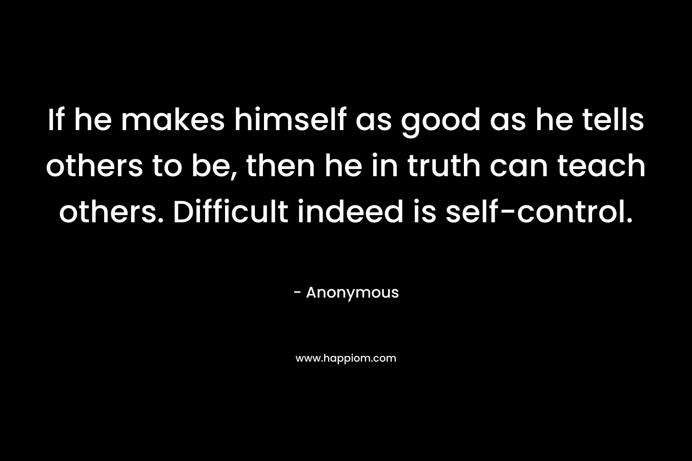 If he makes himself as good as he tells others to be, then he in truth can teach others. Difficult indeed is self-control.