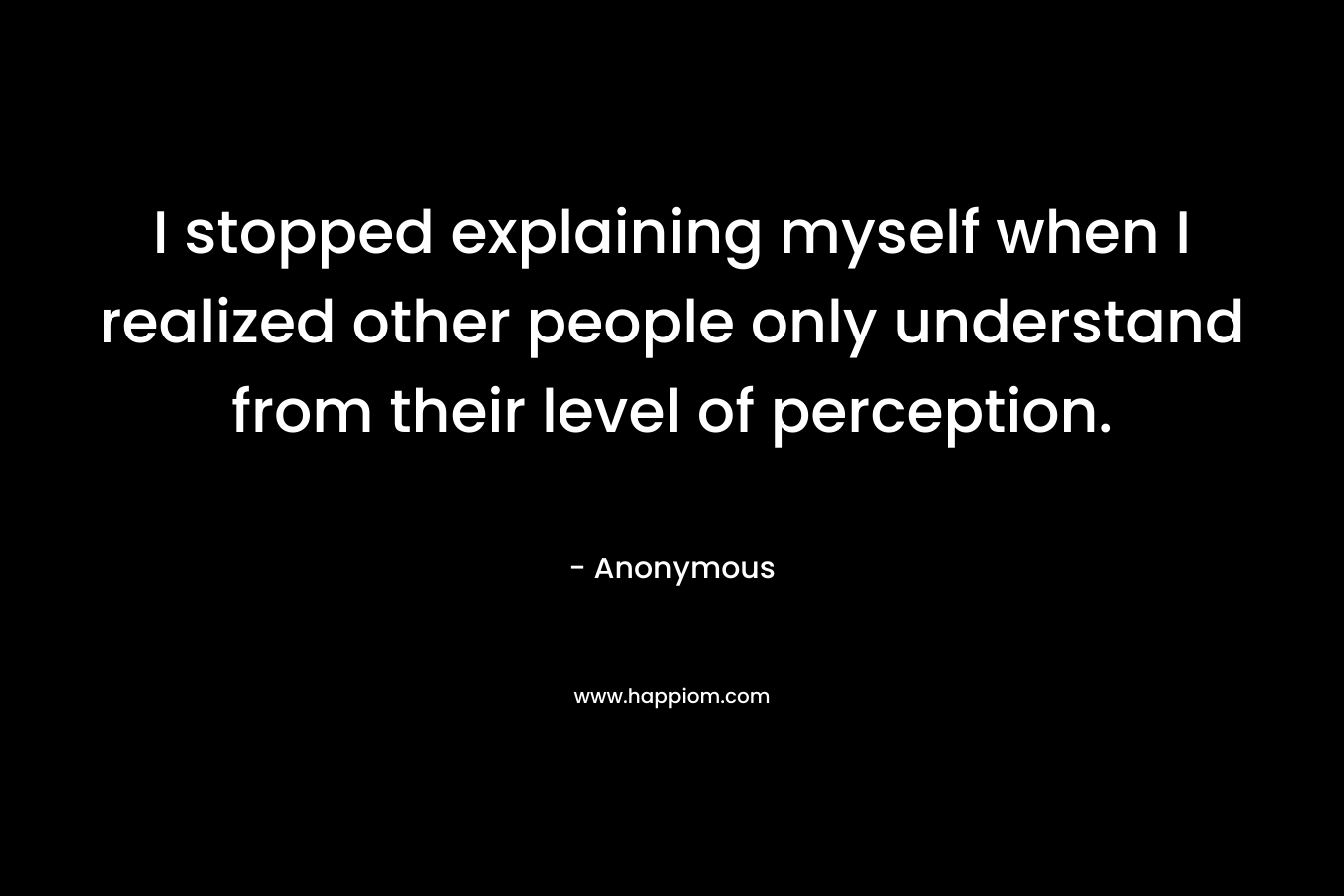 I stopped explaining myself when I realized other people only understand from their level of perception. – Anonymous